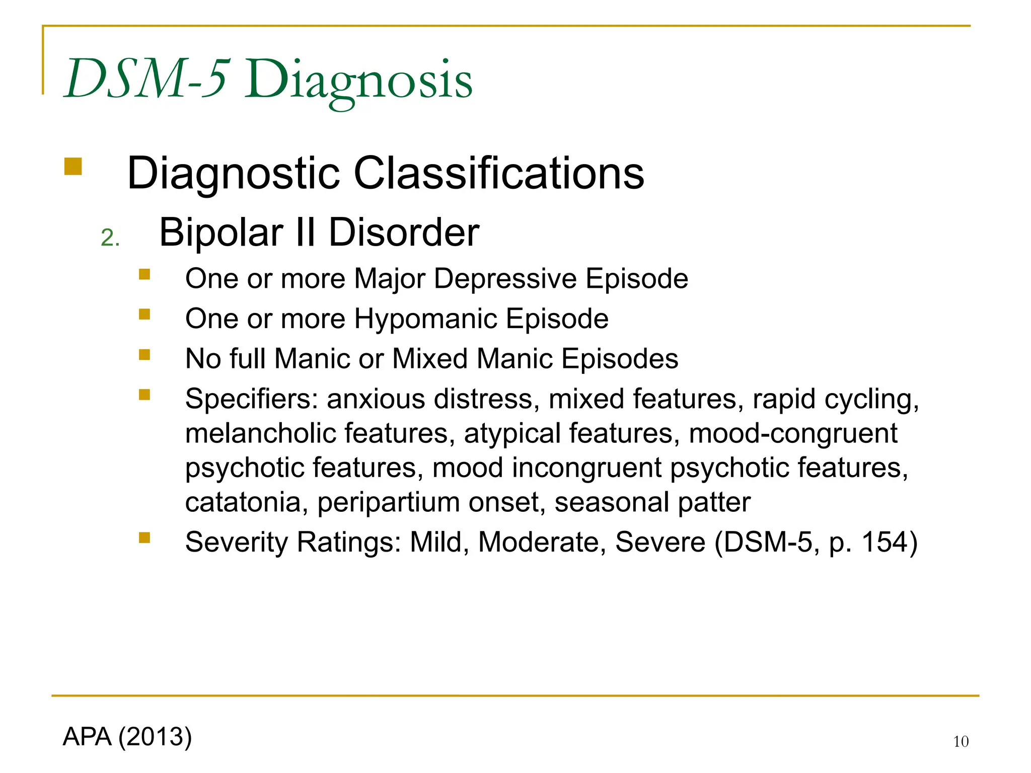 10
DSM-5 Diagnosis
 Diagnostic Classifications
2. Bipolar II Disorder
 One or more Major Depressive Episode
 One or more Hypomanic Episode
 No full Manic or Mixed Manic Episodes
 Specifiers: anxious distress, mixed features, rapid cycling,
melancholic features, atypical features, mood-congruent
psychotic features, mood incongruent psychotic features,
catatonia, peripartium onset, seasonal patter
 Severity Ratings: Mild, Moderate, Severe (DSM-5, p. 154)
APA (2013)
 