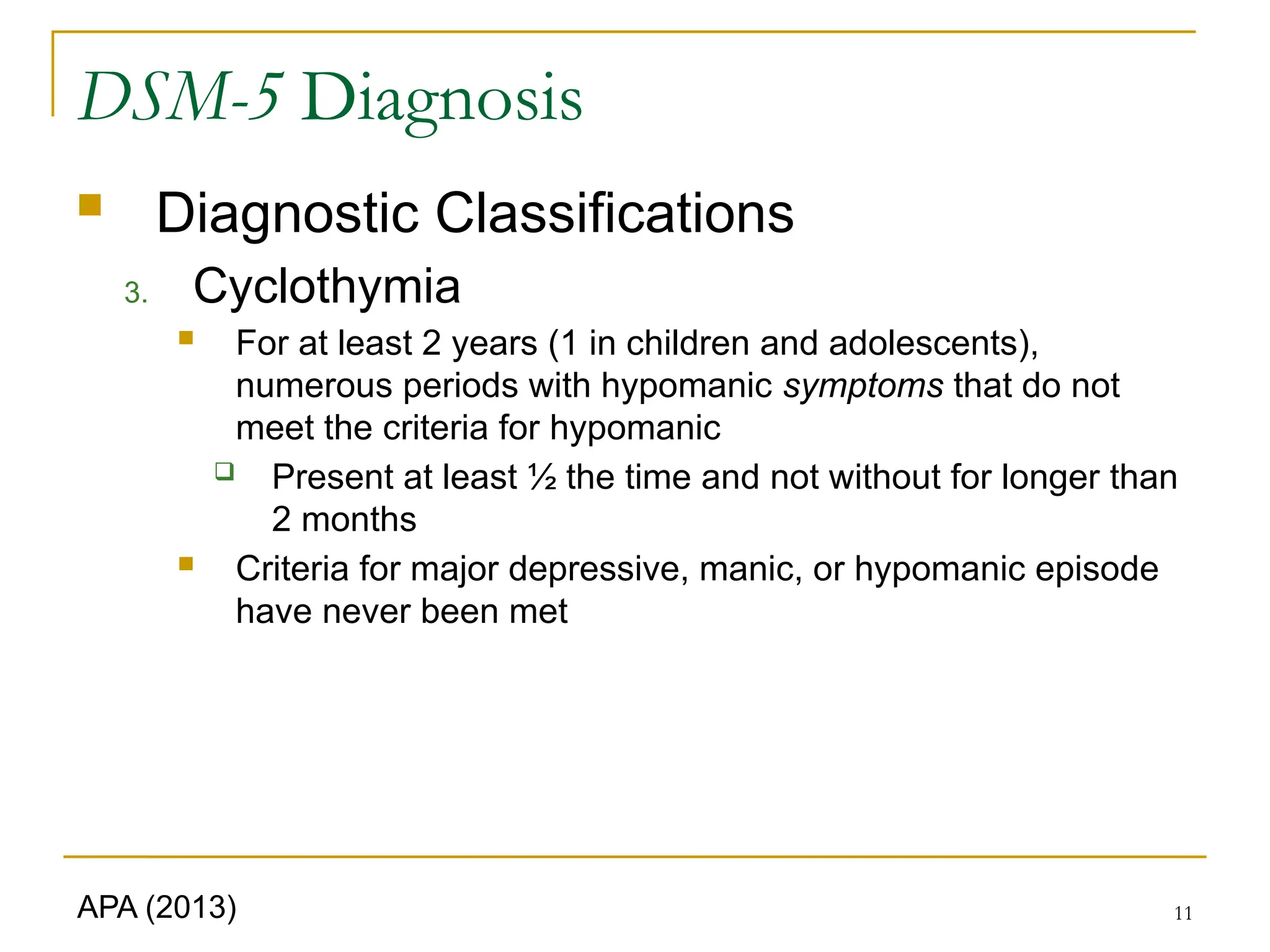 11
DSM-5 Diagnosis
 Diagnostic Classifications
3. Cyclothymia
 For at least 2 years (1 in children and adolescents),
numerous periods with hypomanic symptoms that do not
meet the criteria for hypomanic
 Present at least ½ the time and not without for longer than
2 months
 Criteria for major depressive, manic, or hypomanic episode
have never been met
APA (2013)
 