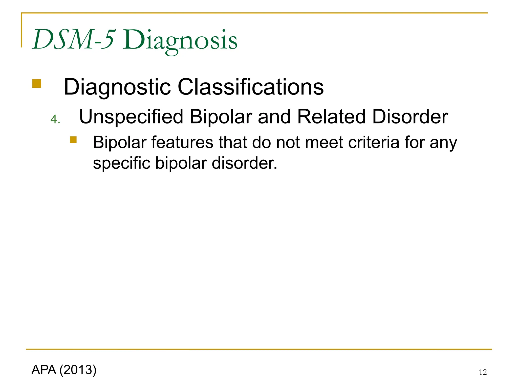 12
DSM-5 Diagnosis
 Diagnostic Classifications
4. Unspecified Bipolar and Related Disorder
 Bipolar features that do not meet criteria for any
specific bipolar disorder.
APA (2013)
 