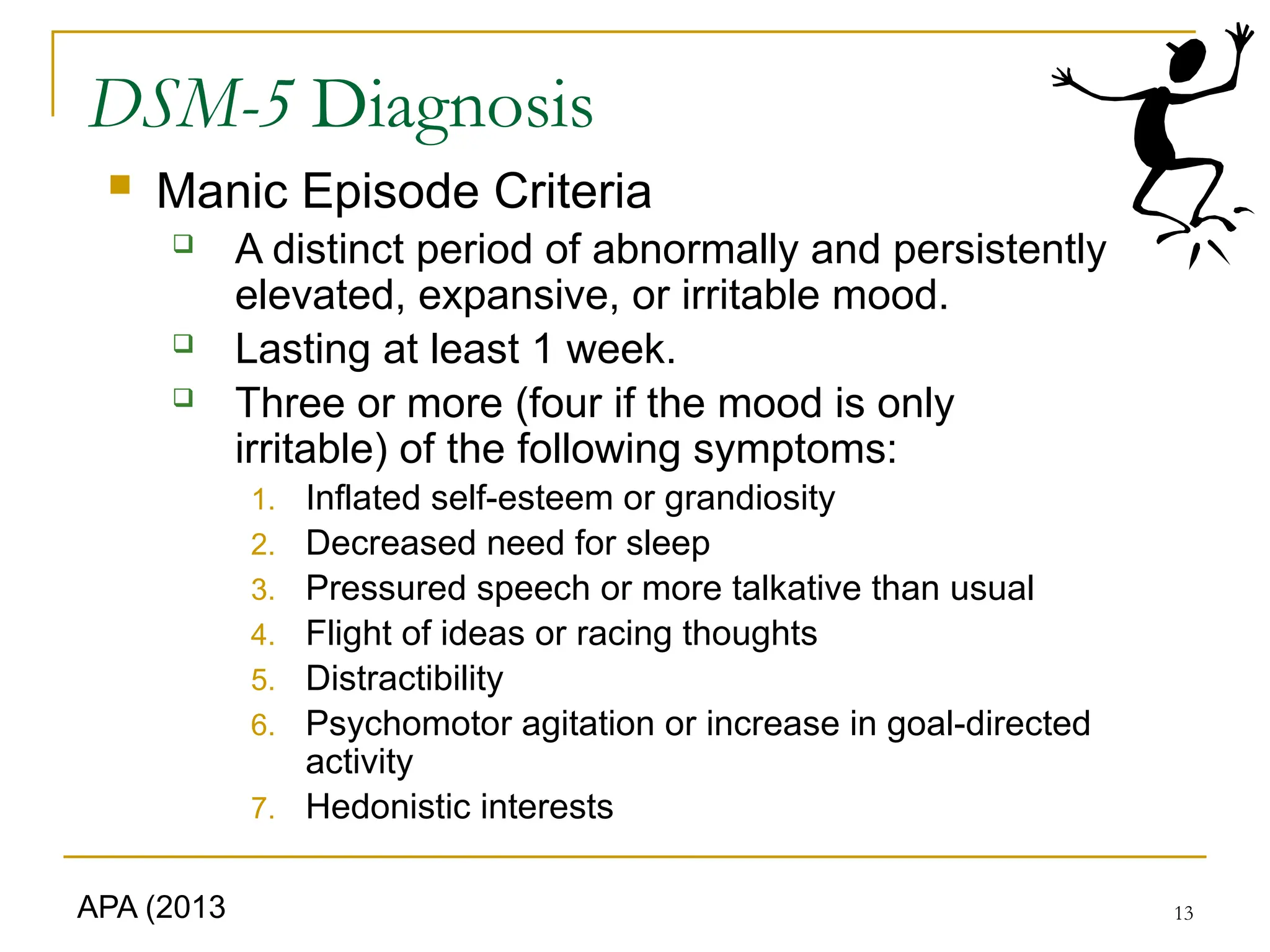 13
DSM-5 Diagnosis
 Manic Episode Criteria
 A distinct period of abnormally and persistently
elevated, expansive, or irritable mood.
 Lasting at least 1 week.
 Three or more (four if the mood is only
irritable) of the following symptoms:
1. Inflated self-esteem or grandiosity
2. Decreased need for sleep
3. Pressured speech or more talkative than usual
4. Flight of ideas or racing thoughts
5. Distractibility
6. Psychomotor agitation or increase in goal-directed
activity
7. Hedonistic interests
APA (2013
 