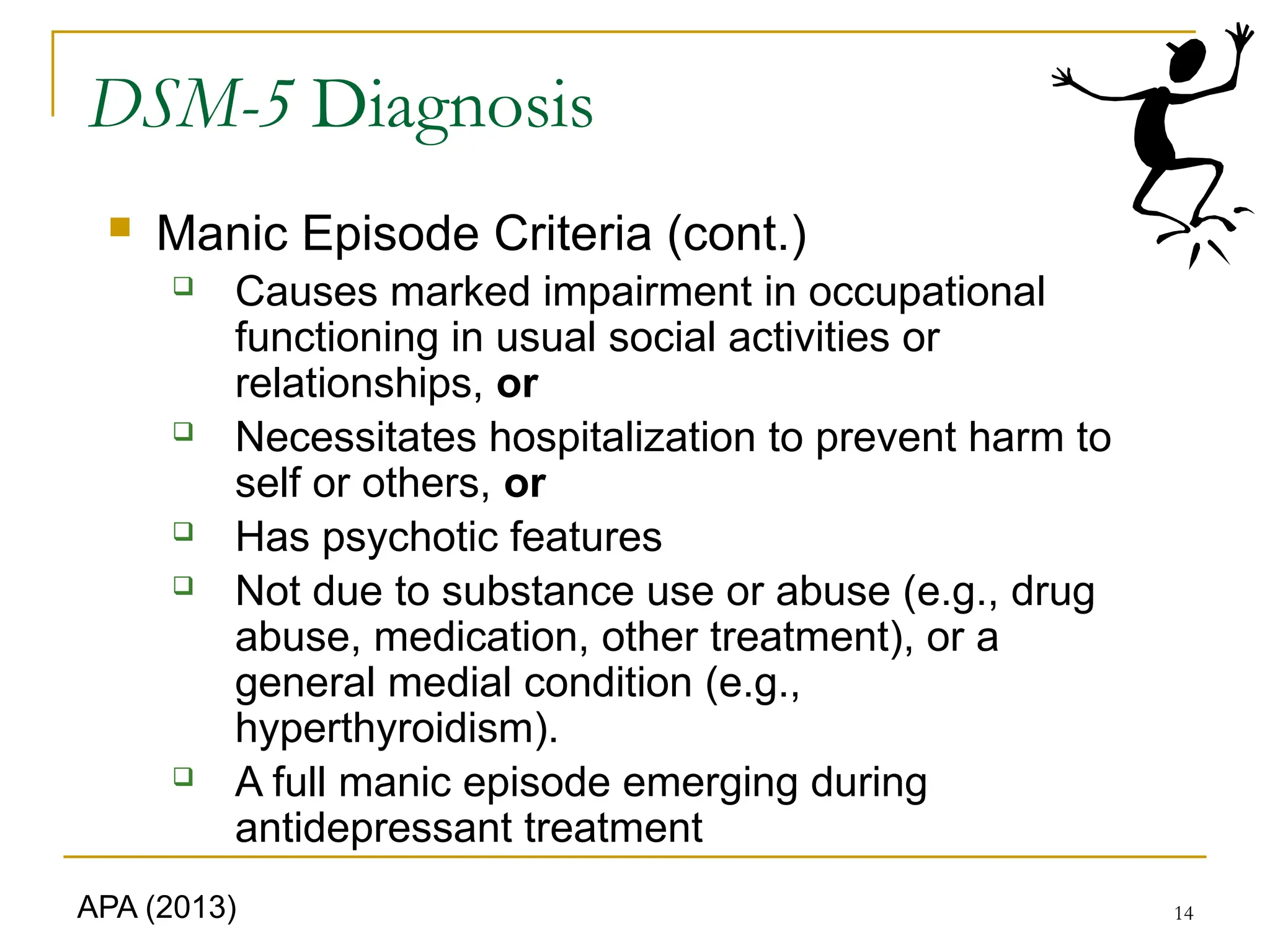 14
DSM-5 Diagnosis
 Manic Episode Criteria (cont.)
 Causes marked impairment in occupational
functioning in usual social activities or
relationships, or
 Necessitates hospitalization to prevent harm to
self or others, or
 Has psychotic features
 Not due to substance use or abuse (e.g., drug
abuse, medication, other treatment), or a
general medial condition (e.g.,
hyperthyroidism).
 A full manic episode emerging during
antidepressant treatment
APA (2013)
 