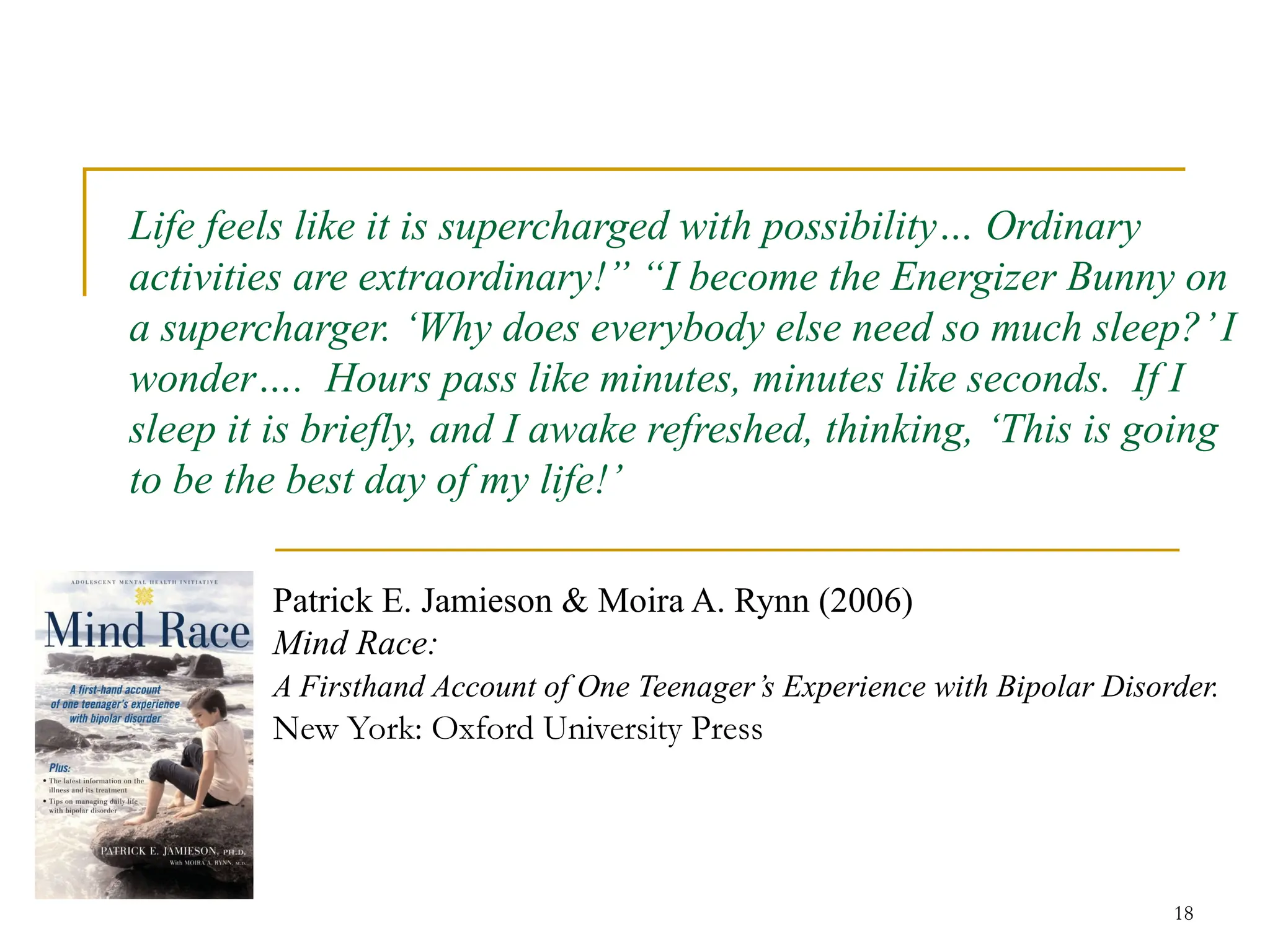 18
Life feels like it is supercharged with possibility… Ordinary
activities are extraordinary!” “I become the Energizer Bunny on
a supercharger. ‘Why does everybody else need so much sleep?’I
wonder…. Hours pass like minutes, minutes like seconds. If I
sleep it is briefly, and I awake refreshed, thinking, ‘This is going
to be the best day of my life!’
Patrick E. Jamieson & Moira A. Rynn (2006)
Mind Race:
A Firsthand Account of One Teenager’s Experience with Bipolar Disorder.
New York: Oxford University Press
 