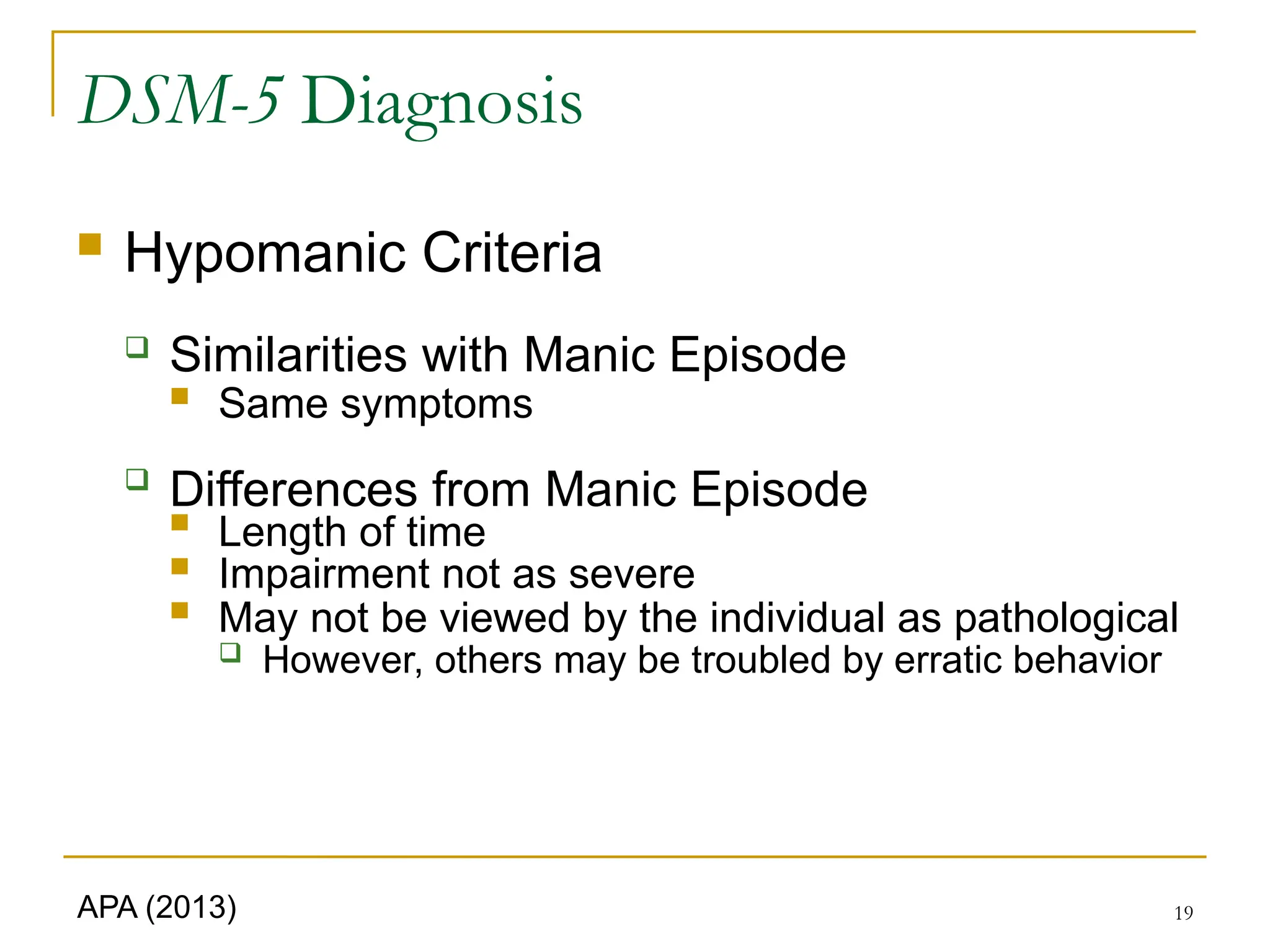 19
DSM-5 Diagnosis
 Hypomanic Criteria
 Similarities with Manic Episode
 Same symptoms

Differences from Manic Episode

Length of time
 Impairment not as severe
 May not be viewed by the individual as pathological
 However, others may be troubled by erratic behavior
APA (2013)
 