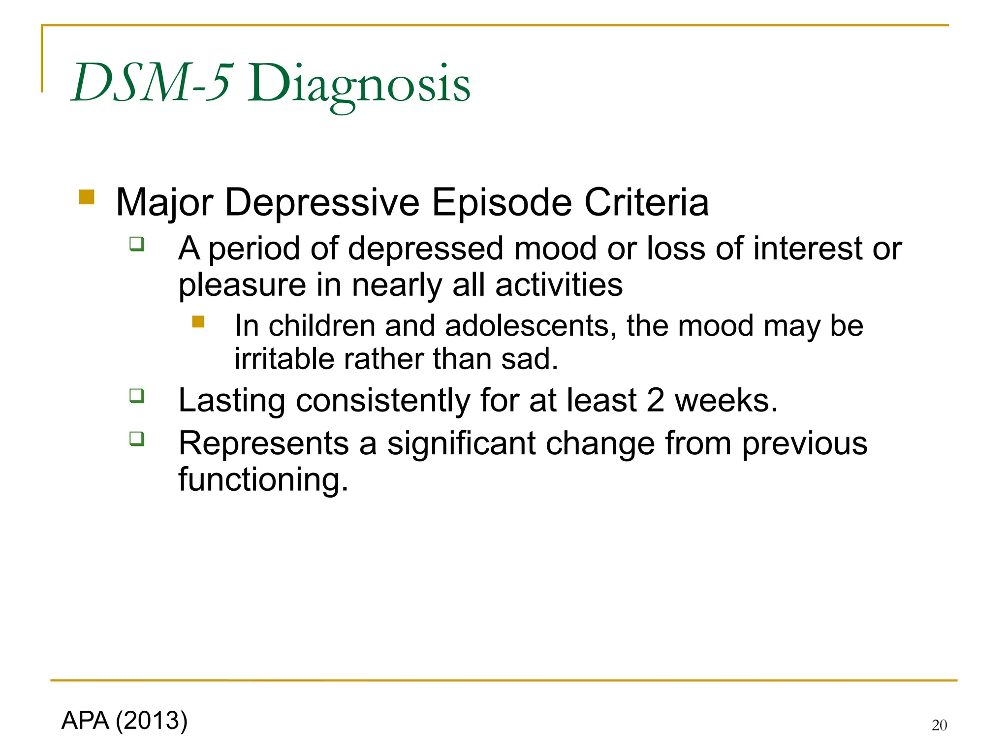 20
DSM-5 Diagnosis
 Major Depressive Episode Criteria
 A period of depressed mood or loss of interest or
pleasure in nearly all activities
 In children and adolescents, the mood may be
irritable rather than sad.
 Lasting consistently for at least 2 weeks.
 Represents a significant change from previous
functioning.
APA (2013)
 