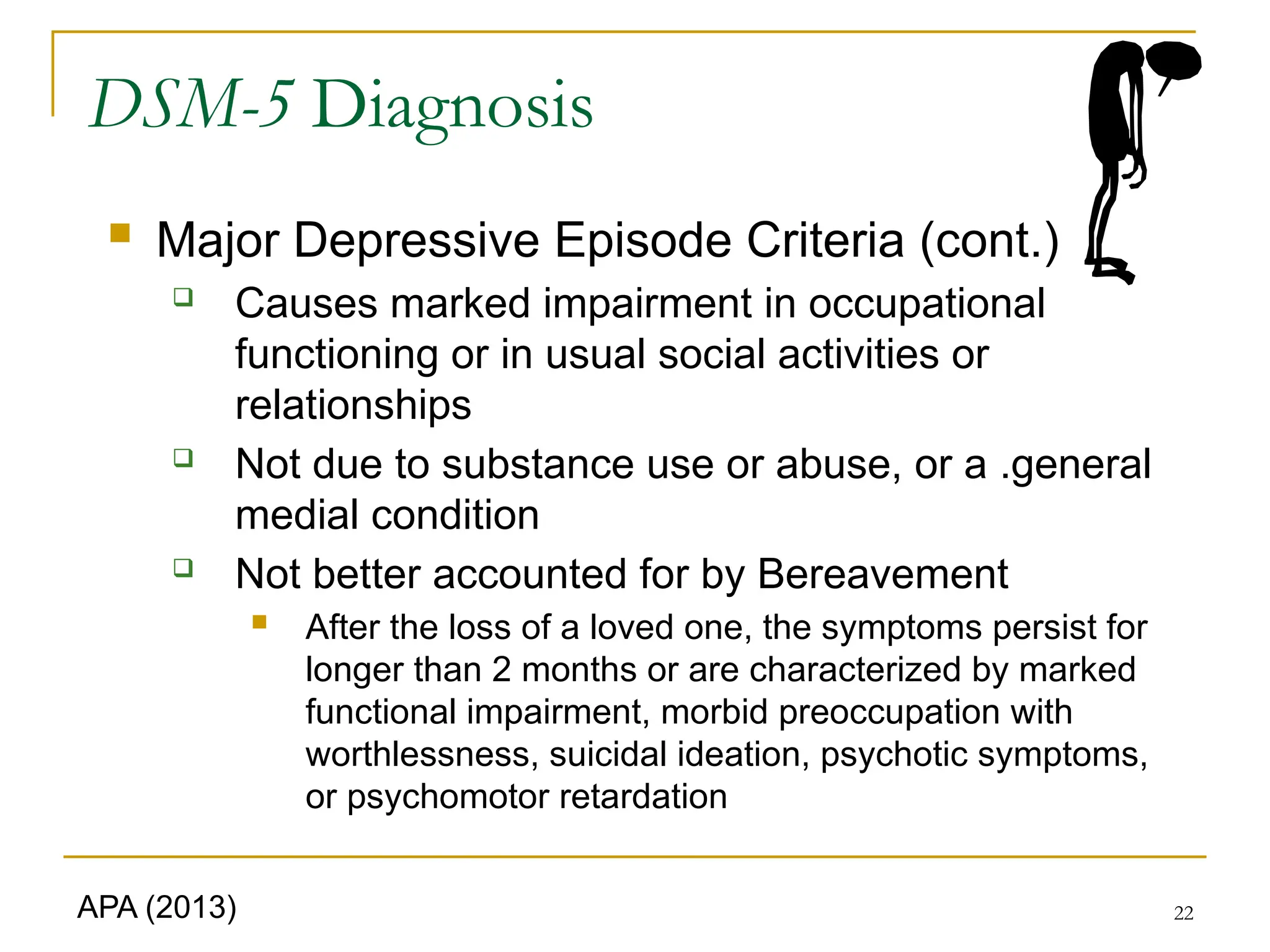 22
DSM-5 Diagnosis
 Major Depressive Episode Criteria (cont.)
 Causes marked impairment in occupational
functioning or in usual social activities or
relationships
 Not due to substance use or abuse, or a .general
medial condition
 Not better accounted for by Bereavement
 After the loss of a loved one, the symptoms persist for
longer than 2 months or are characterized by marked
functional impairment, morbid preoccupation with
worthlessness, suicidal ideation, psychotic symptoms,
or psychomotor retardation
APA (2013)
 