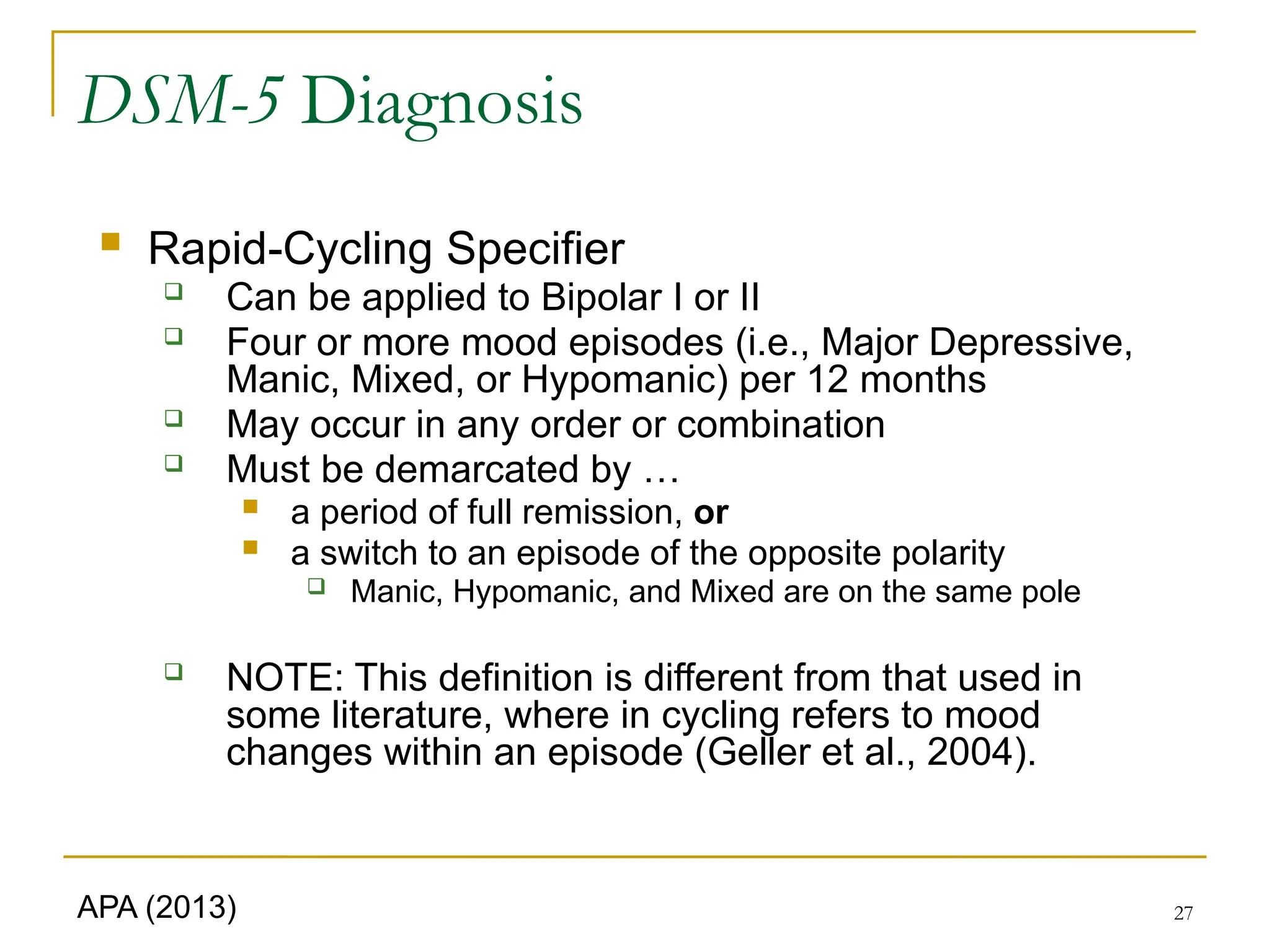 27
DSM-5 Diagnosis
 Rapid-Cycling Specifier
 Can be applied to Bipolar I or II
 Four or more mood episodes (i.e., Major Depressive,
Manic, Mixed, or Hypomanic) per 12 months
 May occur in any order or combination
 Must be demarcated by …
 a period of full remission, or
 a switch to an episode of the opposite polarity
 Manic, Hypomanic, and Mixed are on the same pole
 NOTE: This definition is different from that used in
some literature, where in cycling refers to mood
changes within an episode (Geller et al., 2004).
APA (2013)
 