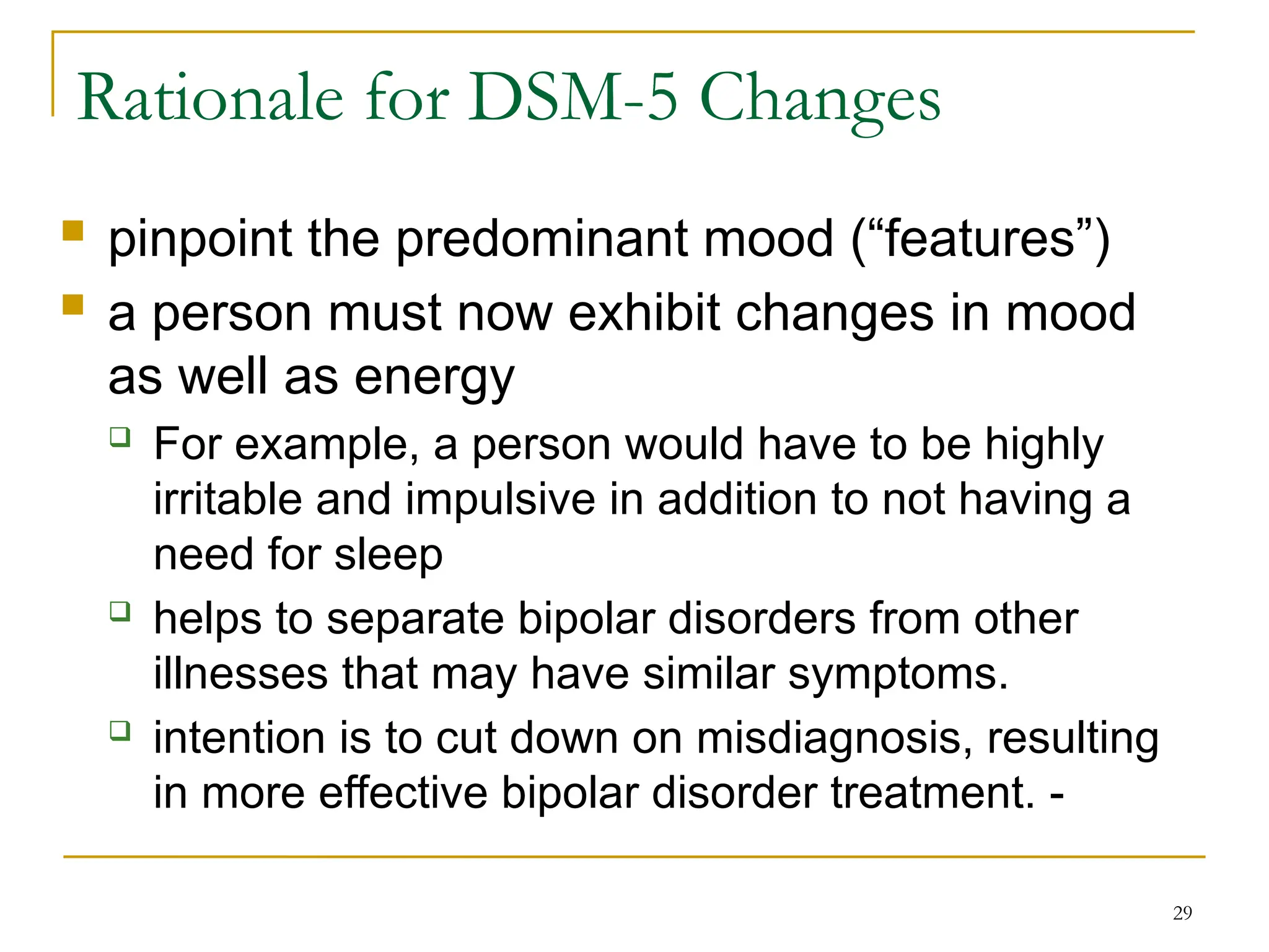  pinpoint the predominant mood (“features”)
 a person must now exhibit changes in mood
as well as energy
 For example, a person would have to be highly
irritable and impulsive in addition to not having a
need for sleep
 helps to separate bipolar disorders from other
illnesses that may have similar symptoms.
 intention is to cut down on misdiagnosis, resulting
in more effective bipolar disorder treatment. -
29
Rationale for DSM-5 Changes
 