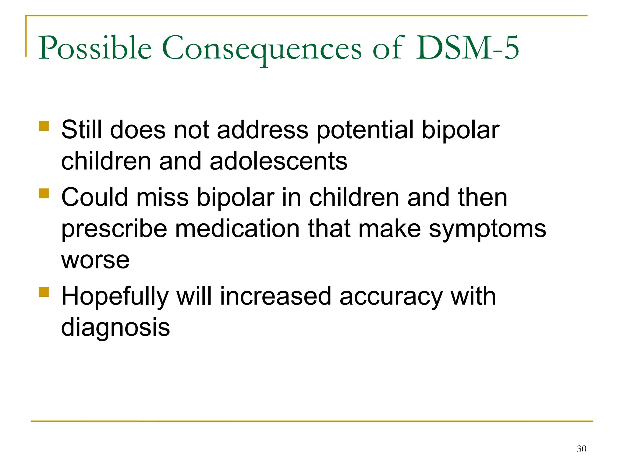  Still does not address potential bipolar
children and adolescents
 Could miss bipolar in children and then
prescribe medication that make symptoms
worse
 Hopefully will increased accuracy with
diagnosis
30
Possible Consequences of DSM-5
 