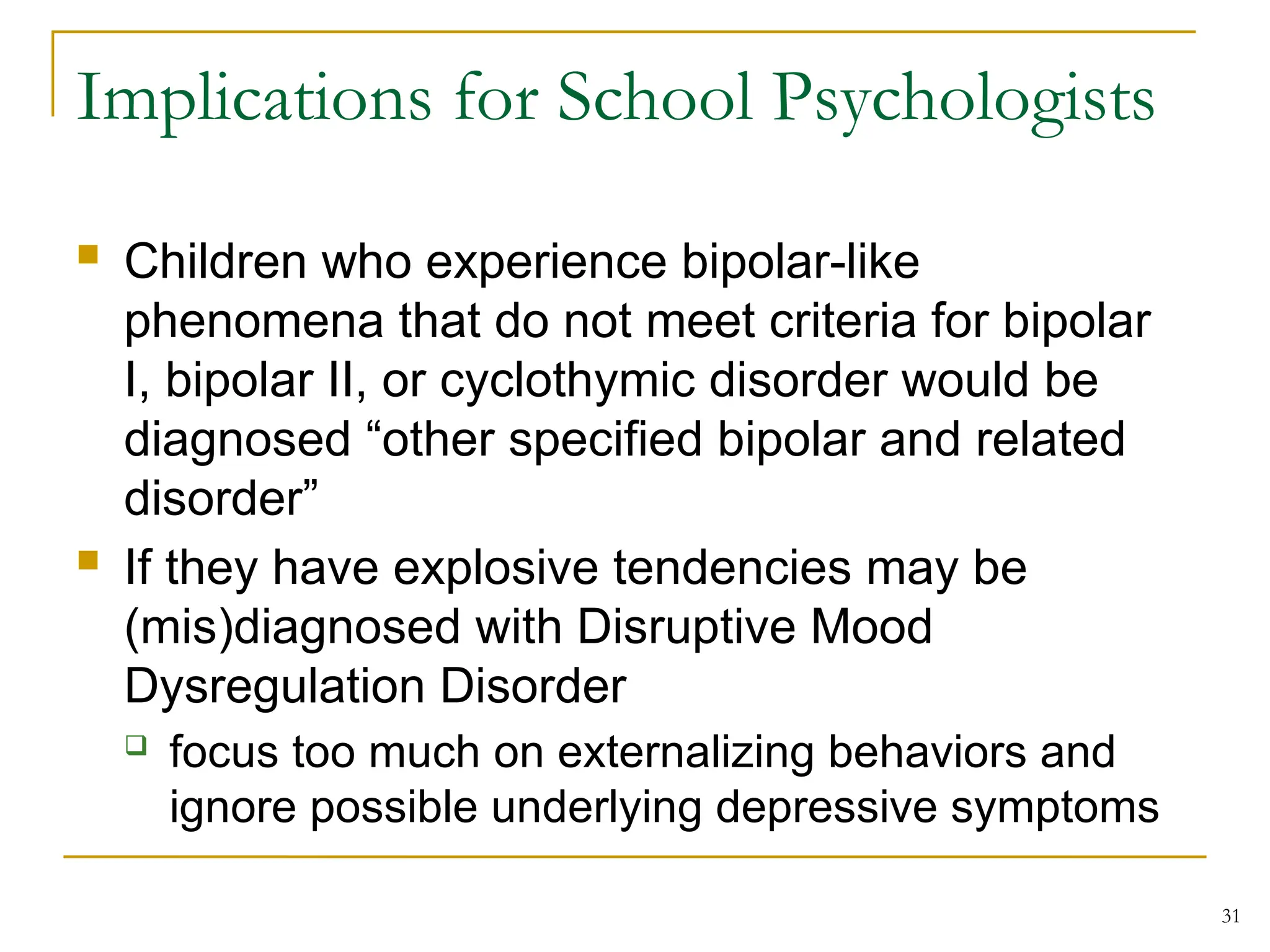 Implications for School Psychologists
 Children who experience bipolar-like
phenomena that do not meet criteria for bipolar
I, bipolar II, or cyclothymic disorder would be
diagnosed “other specified bipolar and related
disorder”
 If they have explosive tendencies may be
(mis)diagnosed with Disruptive Mood
Dysregulation Disorder
 focus too much on externalizing behaviors and
ignore possible underlying depressive symptoms
31
 