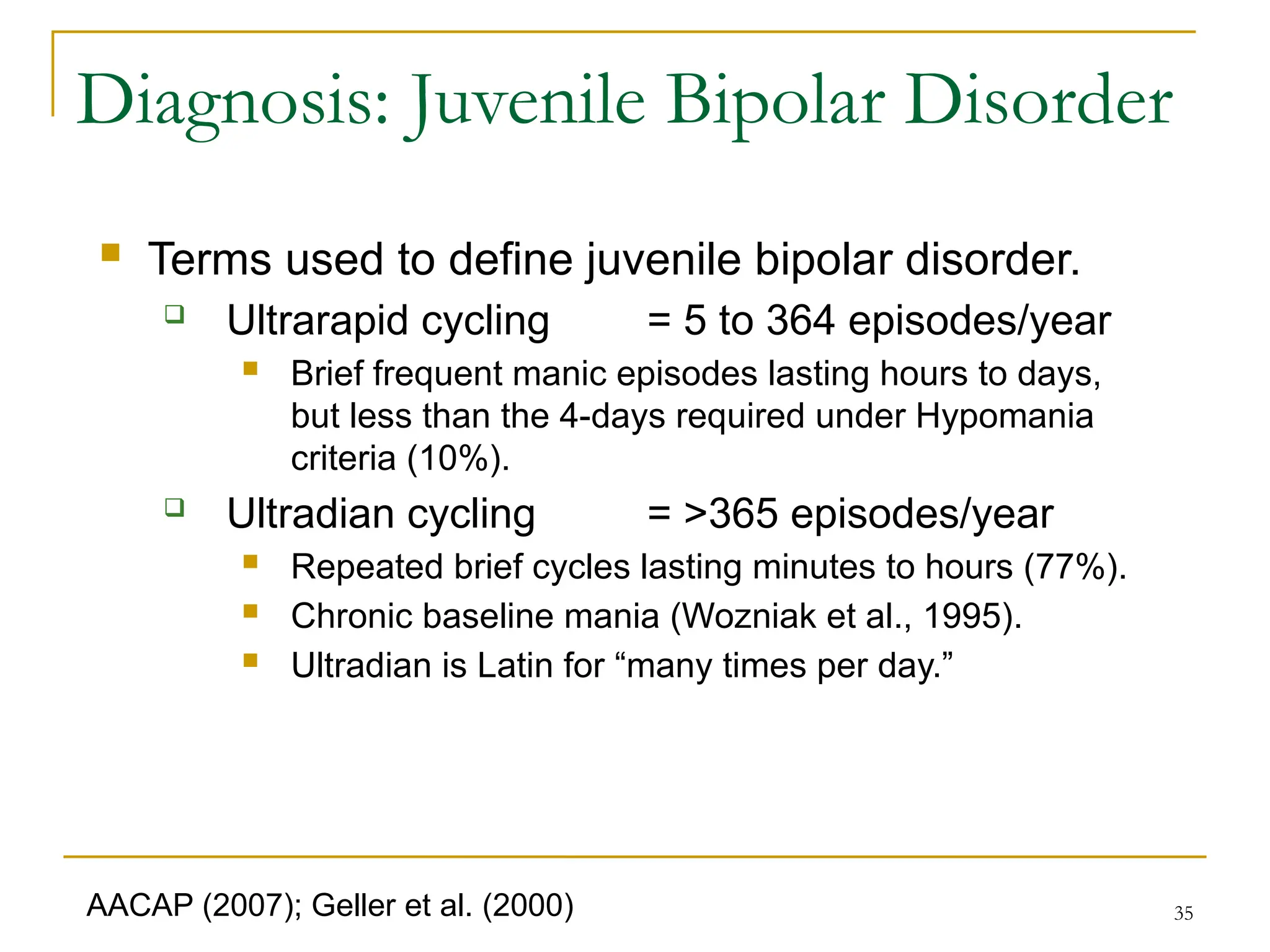 35
Diagnosis: Juvenile Bipolar Disorder
 Terms used to define juvenile bipolar disorder.
 Ultrarapid cycling = 5 to 364 episodes/year
 Brief frequent manic episodes lasting hours to days,
but less than the 4-days required under Hypomania
criteria (10%).
 Ultradian cycling = >365 episodes/year
 Repeated brief cycles lasting minutes to hours (77%).
 Chronic baseline mania (Wozniak et al., 1995).
 Ultradian is Latin for “many times per day.”
AACAP (2007); Geller et al. (2000)
 