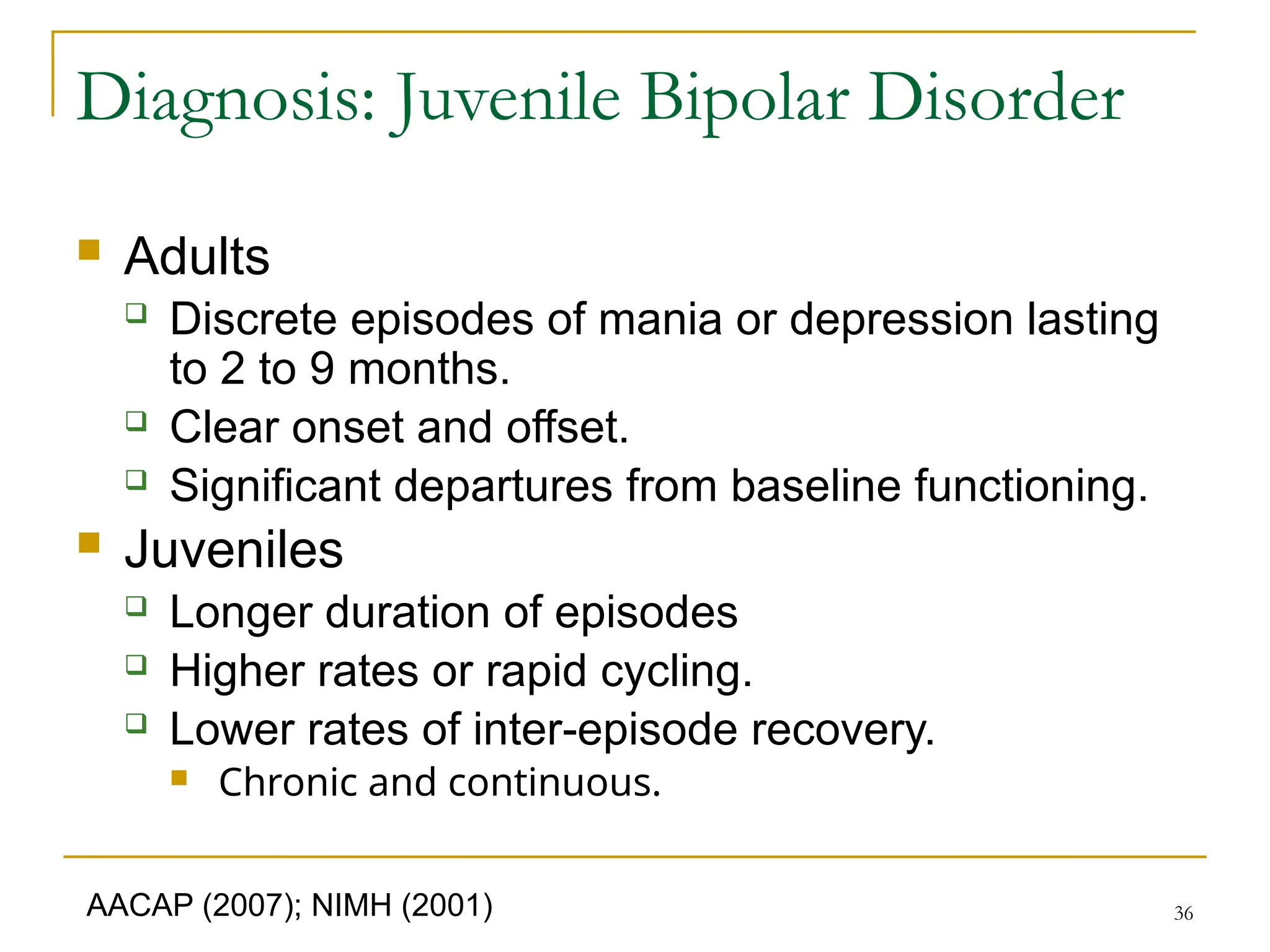 36
Diagnosis: Juvenile Bipolar Disorder
 Adults
 Discrete episodes of mania or depression lasting
to 2 to 9 months.
 Clear onset and offset.
 Significant departures from baseline functioning.
 Juveniles
 Longer duration of episodes
 Higher rates or rapid cycling.
 Lower rates of inter-episode recovery.
 Chronic and continuous.
AACAP (2007); NIMH (2001)
 