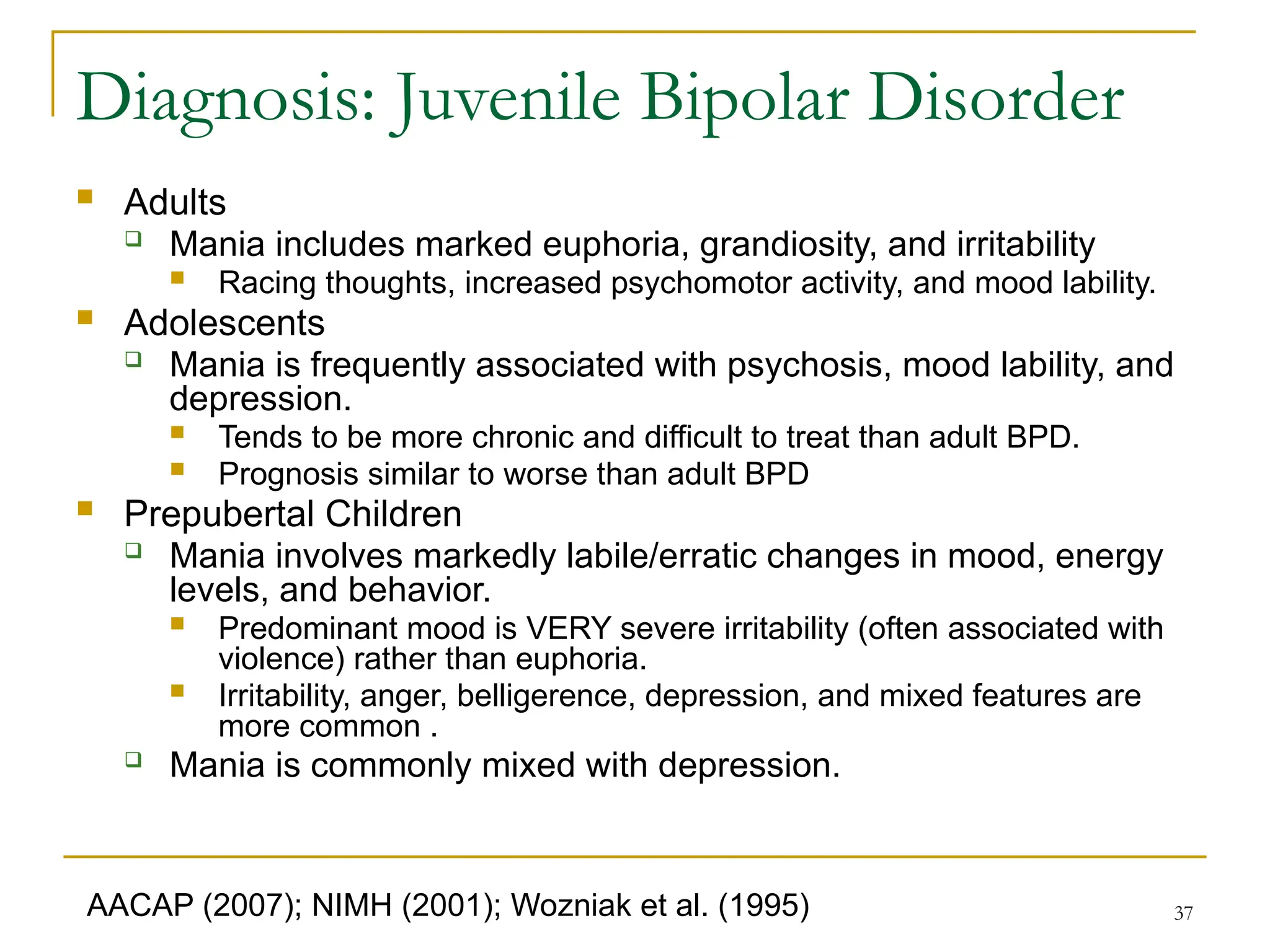 37
Diagnosis: Juvenile Bipolar Disorder
 Adults
 Mania includes marked euphoria, grandiosity, and irritability
 Racing thoughts, increased psychomotor activity, and mood lability.
 Adolescents
 Mania is frequently associated with psychosis, mood lability, and
depression.
 Tends to be more chronic and difficult to treat than adult BPD.
 Prognosis similar to worse than adult BPD
 Prepubertal Children
 Mania involves markedly labile/erratic changes in mood, energy
levels, and behavior.
 Predominant mood is VERY severe irritability (often associated with
violence) rather than euphoria.
 Irritability, anger, belligerence, depression, and mixed features are
more common .
 Mania is commonly mixed with depression.
AACAP (2007); NIMH (2001); Wozniak et al. (1995)
 