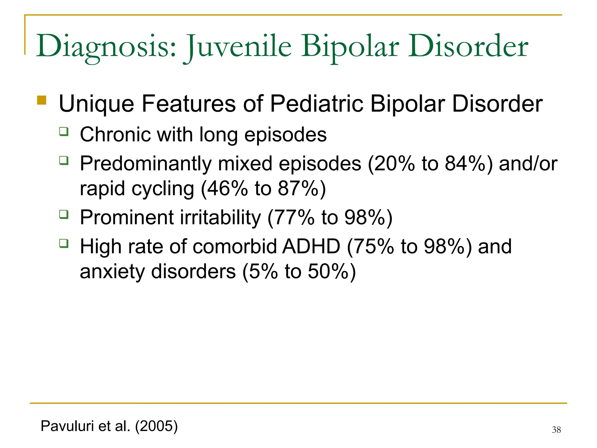 38
Diagnosis: Juvenile Bipolar Disorder
 Unique Features of Pediatric Bipolar Disorder
 Chronic with long episodes
 Predominantly mixed episodes (20% to 84%) and/or
rapid cycling (46% to 87%)
 Prominent irritability (77% to 98%)
 High rate of comorbid ADHD (75% to 98%) and
anxiety disorders (5% to 50%)
Pavuluri et al. (2005)
 