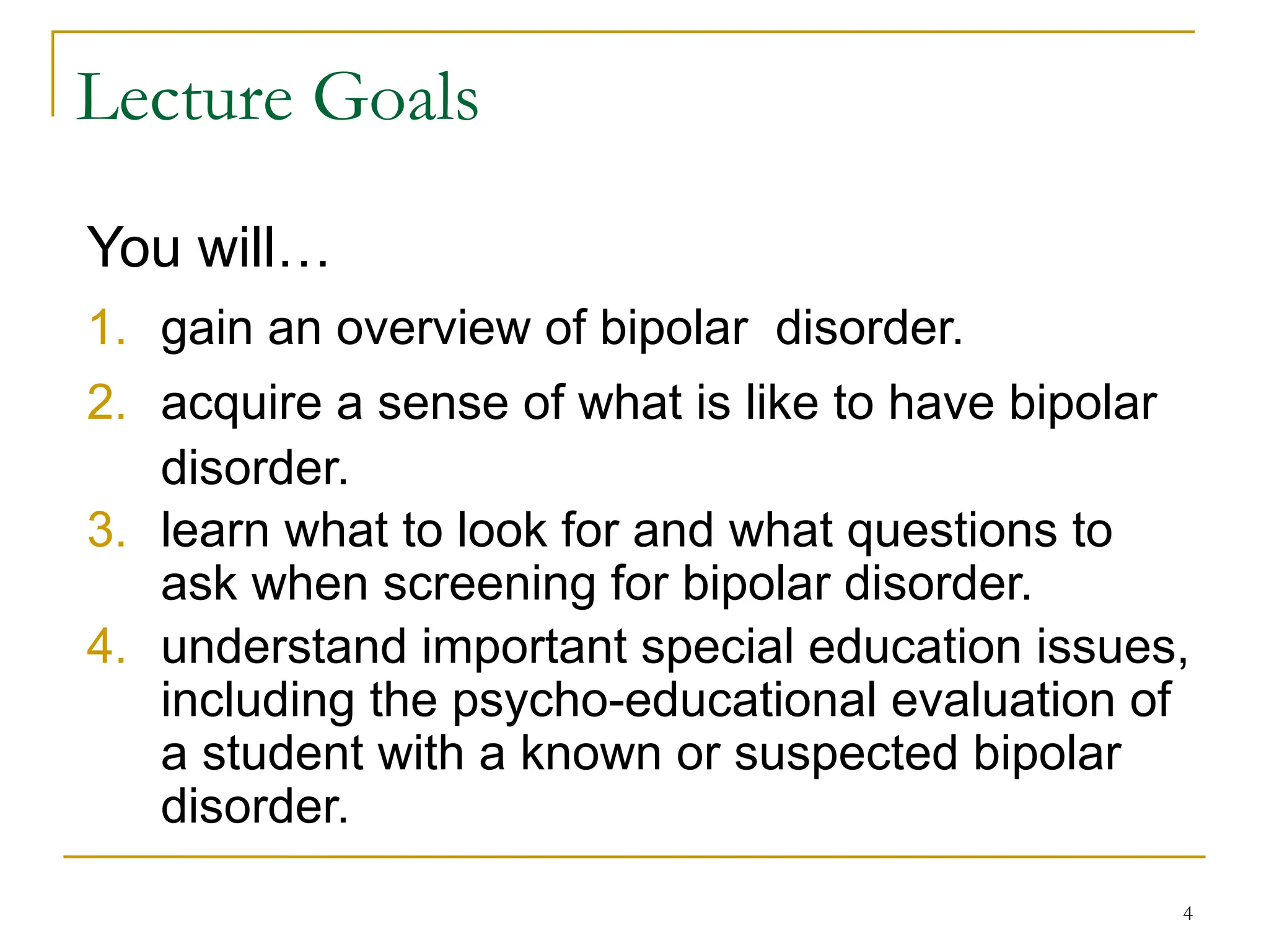 4
Lecture Goals
You will…
1. gain an overview of bipolar disorder.
2. acquire a sense of what is like to have bipolar
disorder.
3. learn what to look for and what questions to
ask when screening for bipolar disorder.
4. understand important special education issues,
including the psycho-educational evaluation of
a student with a known or suspected bipolar
disorder.
 