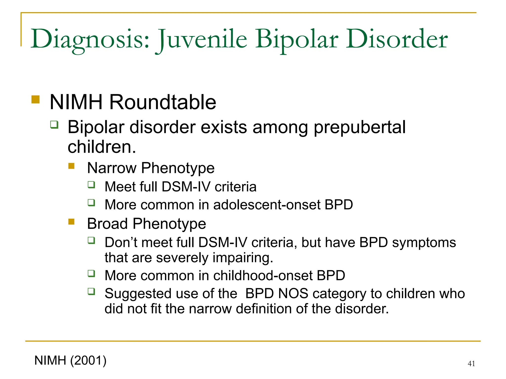 41
Diagnosis: Juvenile Bipolar Disorder
 NIMH Roundtable
 Bipolar disorder exists among prepubertal
children.
 Narrow Phenotype
 Meet full DSM-IV criteria
 More common in adolescent-onset BPD
 Broad Phenotype
 Don’t meet full DSM-IV criteria, but have BPD symptoms
that are severely impairing.
 More common in childhood-onset BPD
 Suggested use of the BPD NOS category to children who
did not fit the narrow definition of the disorder.
NIMH (2001)
 