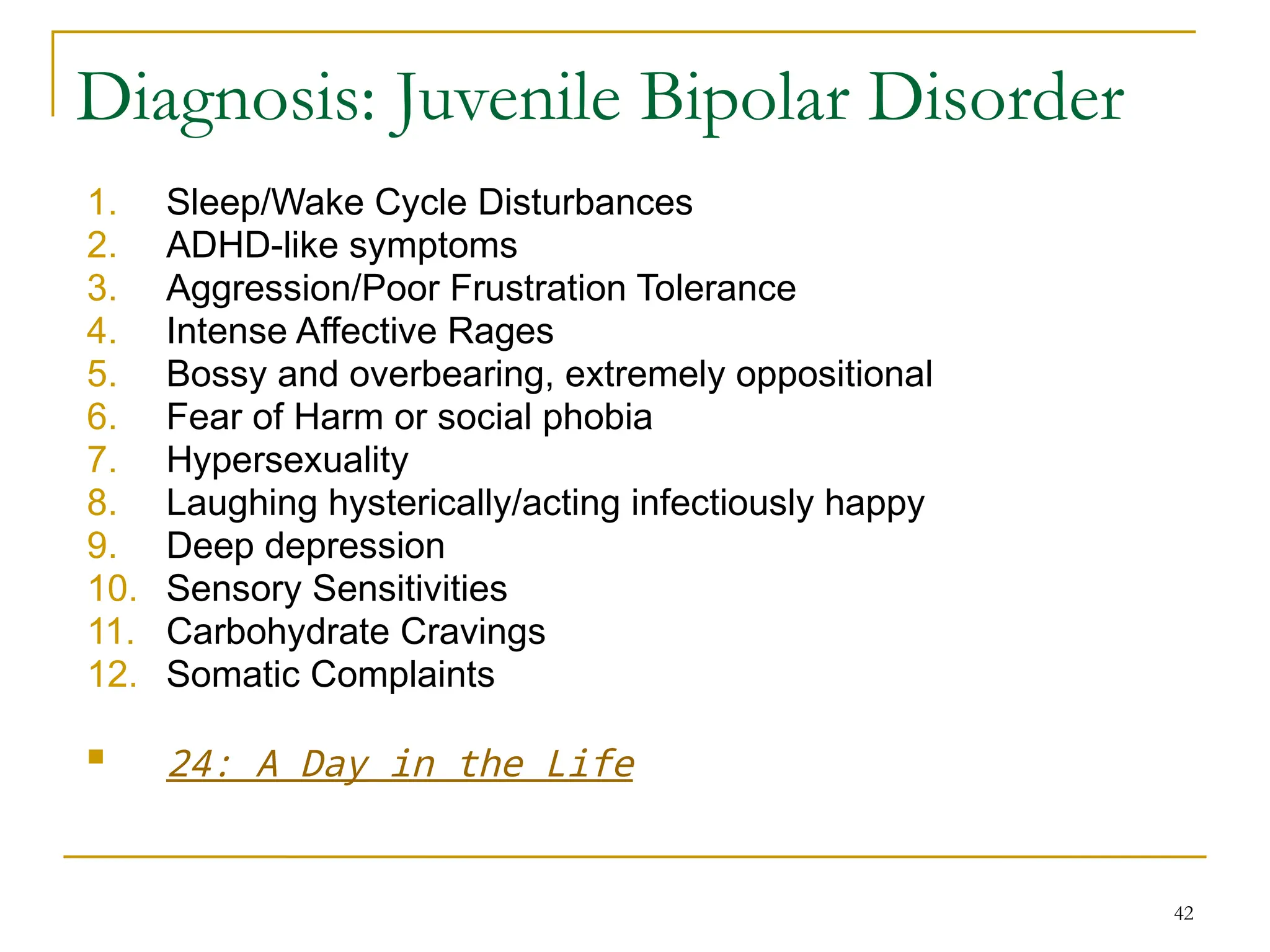42
Diagnosis: Juvenile Bipolar Disorder
1. Sleep/Wake Cycle Disturbances
2. ADHD-like symptoms
3. Aggression/Poor Frustration Tolerance
4. Intense Affective Rages
5. Bossy and overbearing, extremely oppositional
6. Fear of Harm or social phobia
7. Hypersexuality
8. Laughing hysterically/acting infectiously happy
9. Deep depression
10. Sensory Sensitivities
11. Carbohydrate Cravings
12. Somatic Complaints
 24: A Day in the Life
 