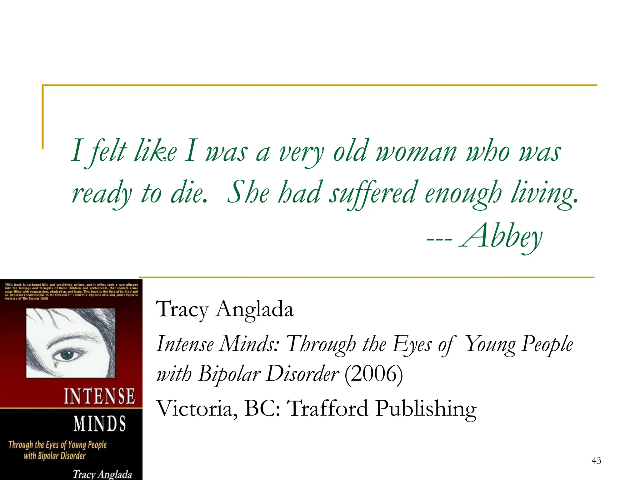 43
I felt like I was a very old woman who was
ready to die. She had suffered enough living.
--- Abbey
Tracy Anglada
Intense Minds: Through the Eyes of Young People
with Bipolar Disorder (2006)
Victoria, BC: Trafford Publishing
 