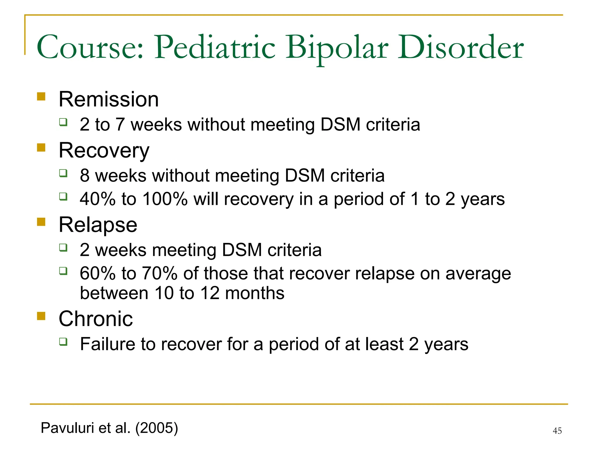 45
Course: Pediatric Bipolar Disorder
 Remission
 2 to 7 weeks without meeting DSM criteria
 Recovery
 8 weeks without meeting DSM criteria
 40% to 100% will recovery in a period of 1 to 2 years
 Relapse
 2 weeks meeting DSM criteria
 60% to 70% of those that recover relapse on average
between 10 to 12 months
 Chronic
 Failure to recover for a period of at least 2 years
Pavuluri et al. (2005)
 