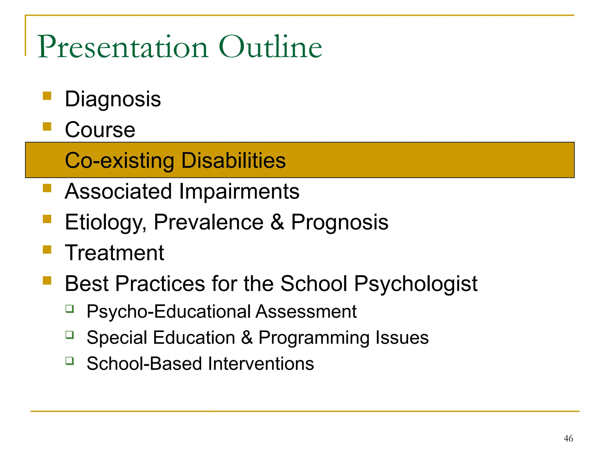 46
Presentation Outline
 Diagnosis
 Course
 Co-existing Disabilities
 Associated Impairments
 Etiology, Prevalence & Prognosis
 Treatment
 Best Practices for the School Psychologist
 Psycho-Educational Assessment
 Special Education & Programming Issues
 School-Based Interventions
 