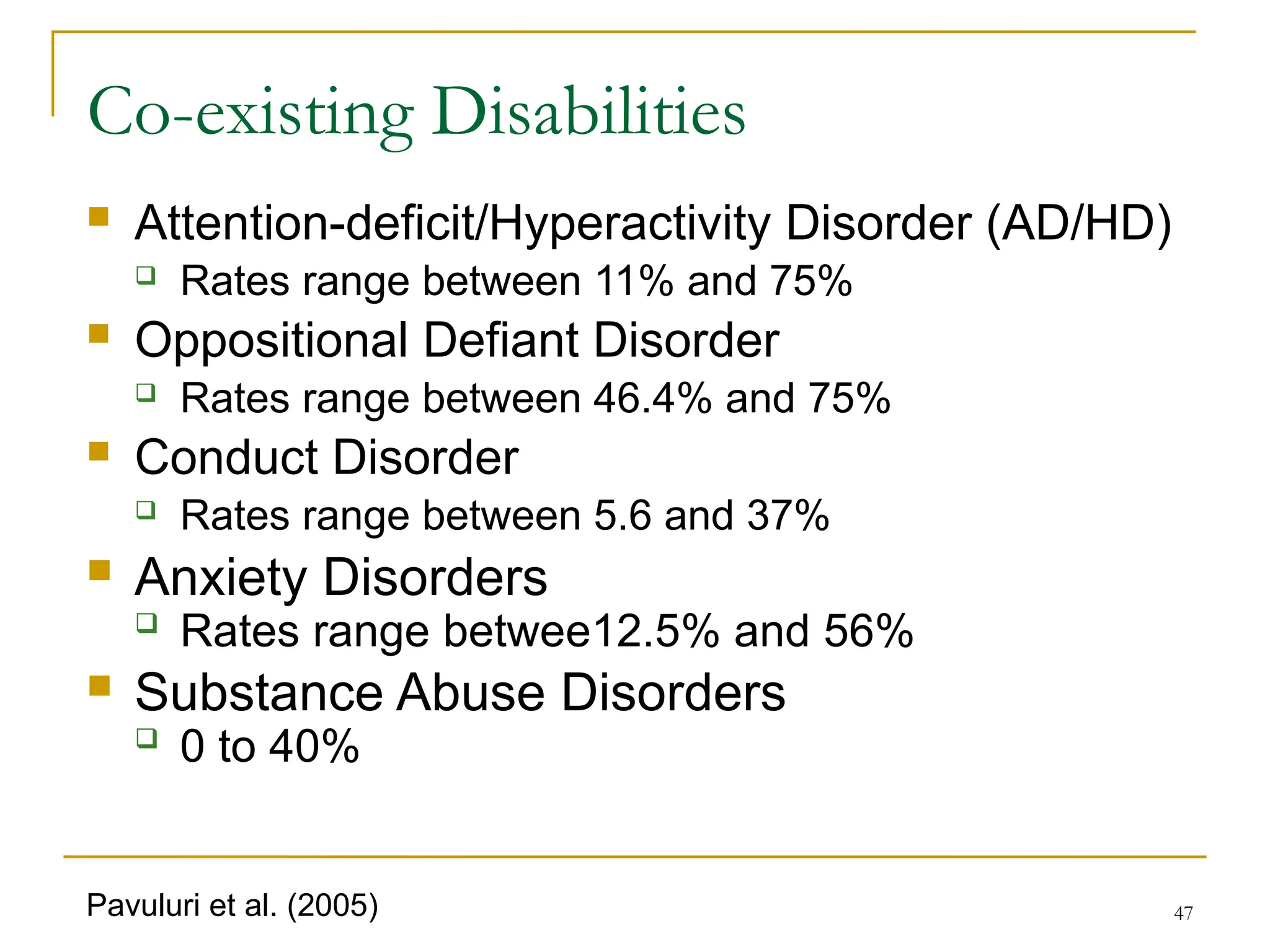 47
Co-existing Disabilities
 Attention-deficit/Hyperactivity Disorder (AD/HD)
 Rates range between 11% and 75%
 Oppositional Defiant Disorder
 Rates range between 46.4% and 75%
 Conduct Disorder
 Rates range between 5.6 and 37%
 Anxiety Disorders
 Rates range betwee12.5% and 56%
 Substance Abuse Disorders
 0 to 40%
Pavuluri et al. (2005)
 