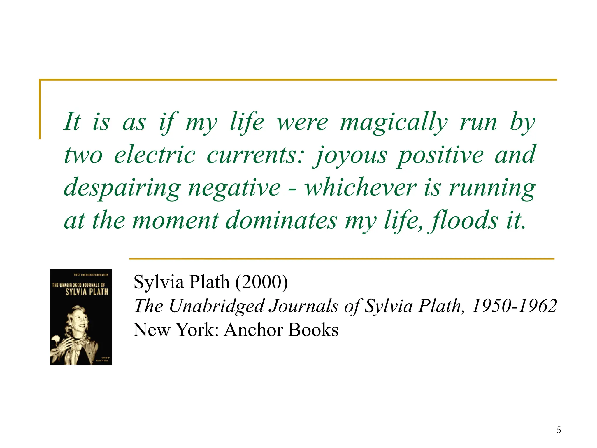 5
It is as if my life were magically run by
two electric currents: joyous positive and
despairing negative - whichever is running
at the moment dominates my life, floods it.
Sylvia Plath (2000)
The Unabridged Journals of Sylvia Plath, 1950-1962
New York: Anchor Books
 