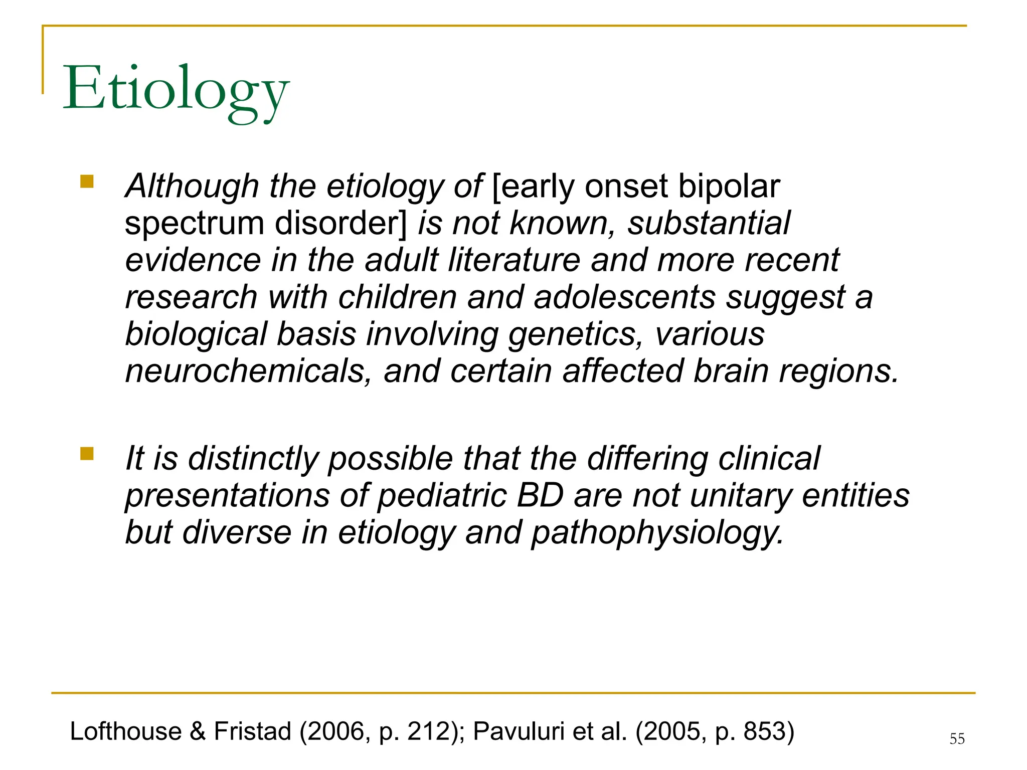 55
 Although the etiology of [early onset bipolar
spectrum disorder] is not known, substantial
evidence in the adult literature and more recent
research with children and adolescents suggest a
biological basis involving genetics, various
neurochemicals, and certain affected brain regions.
 It is distinctly possible that the differing clinical
presentations of pediatric BD are not unitary entities
but diverse in etiology and pathophysiology.
Etiology
Lofthouse & Fristad (2006, p. 212); Pavuluri et al. (2005, p. 853)
 