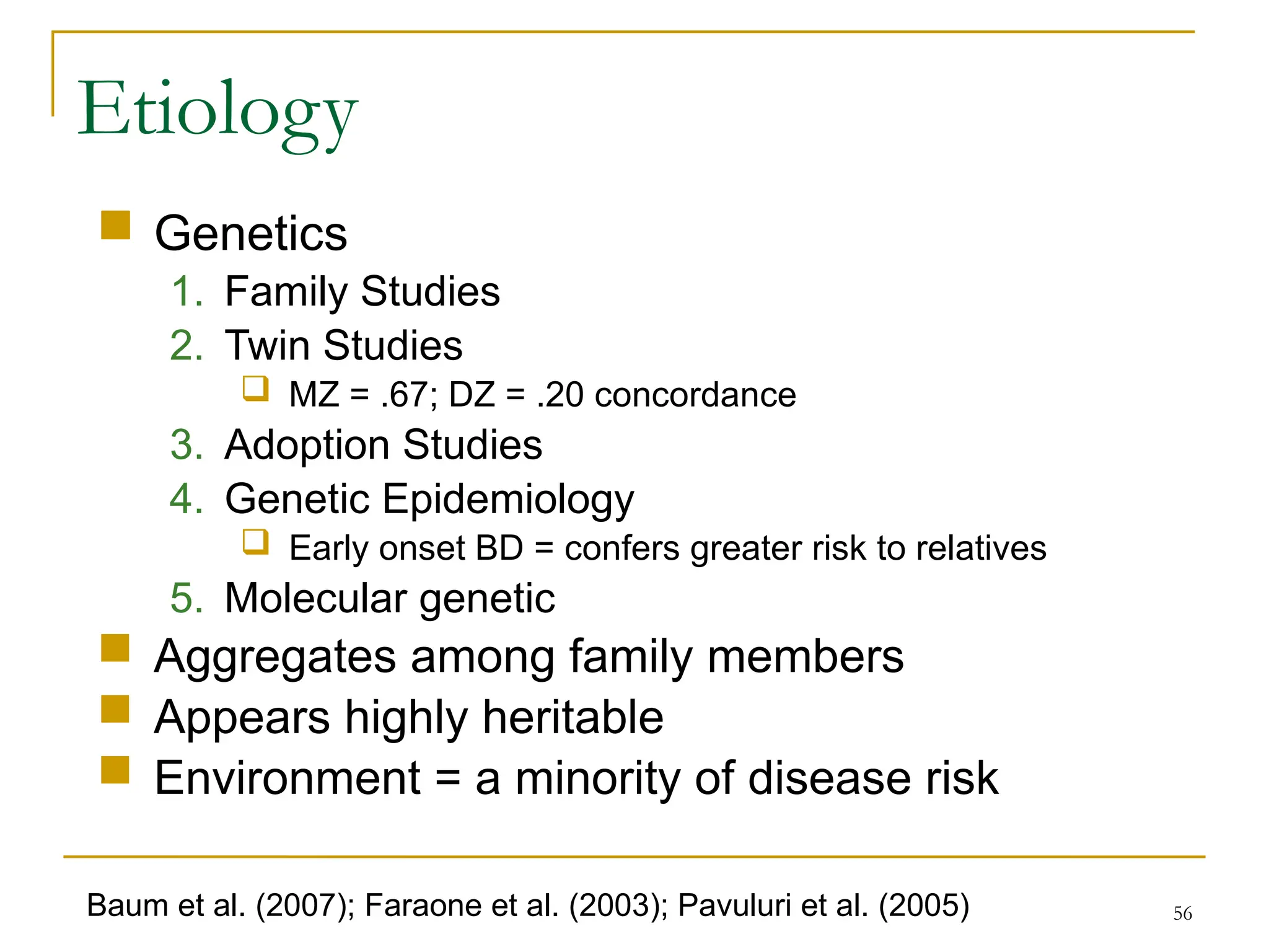 56
 Genetics
1. Family Studies
2. Twin Studies
 MZ = .67; DZ = .20 concordance
3. Adoption Studies
4. Genetic Epidemiology
 Early onset BD = confers greater risk to relatives
5. Molecular genetic
 Aggregates among family members
 Appears highly heritable
 Environment = a minority of disease risk
Etiology
Baum et al. (2007); Faraone et al. (2003); Pavuluri et al. (2005)
 