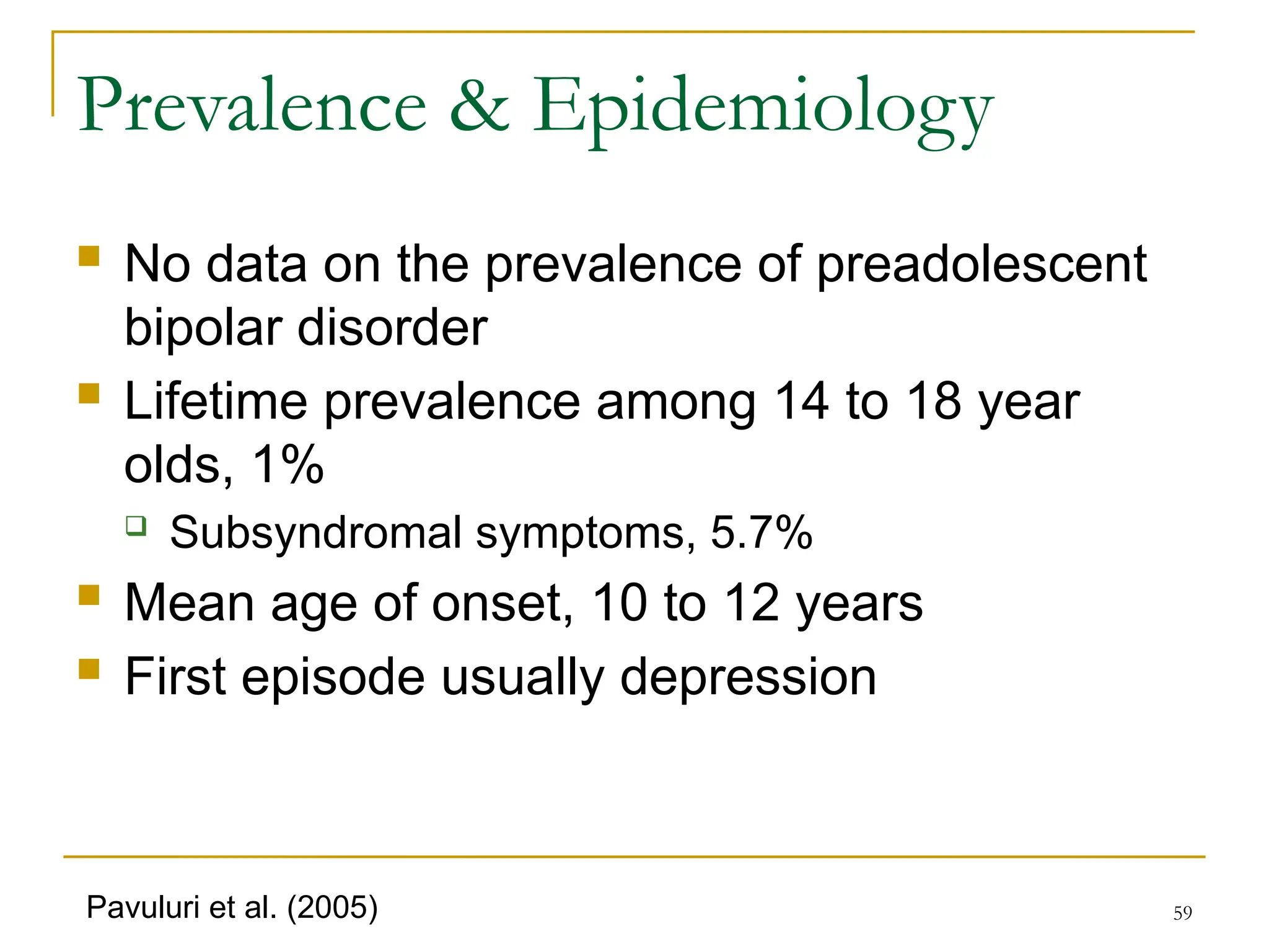 59
Prevalence & Epidemiology
 No data on the prevalence of preadolescent
bipolar disorder
 Lifetime prevalence among 14 to 18 year
olds, 1%
 Subsyndromal symptoms, 5.7%
 Mean age of onset, 10 to 12 years
 First episode usually depression
Pavuluri et al. (2005)
 