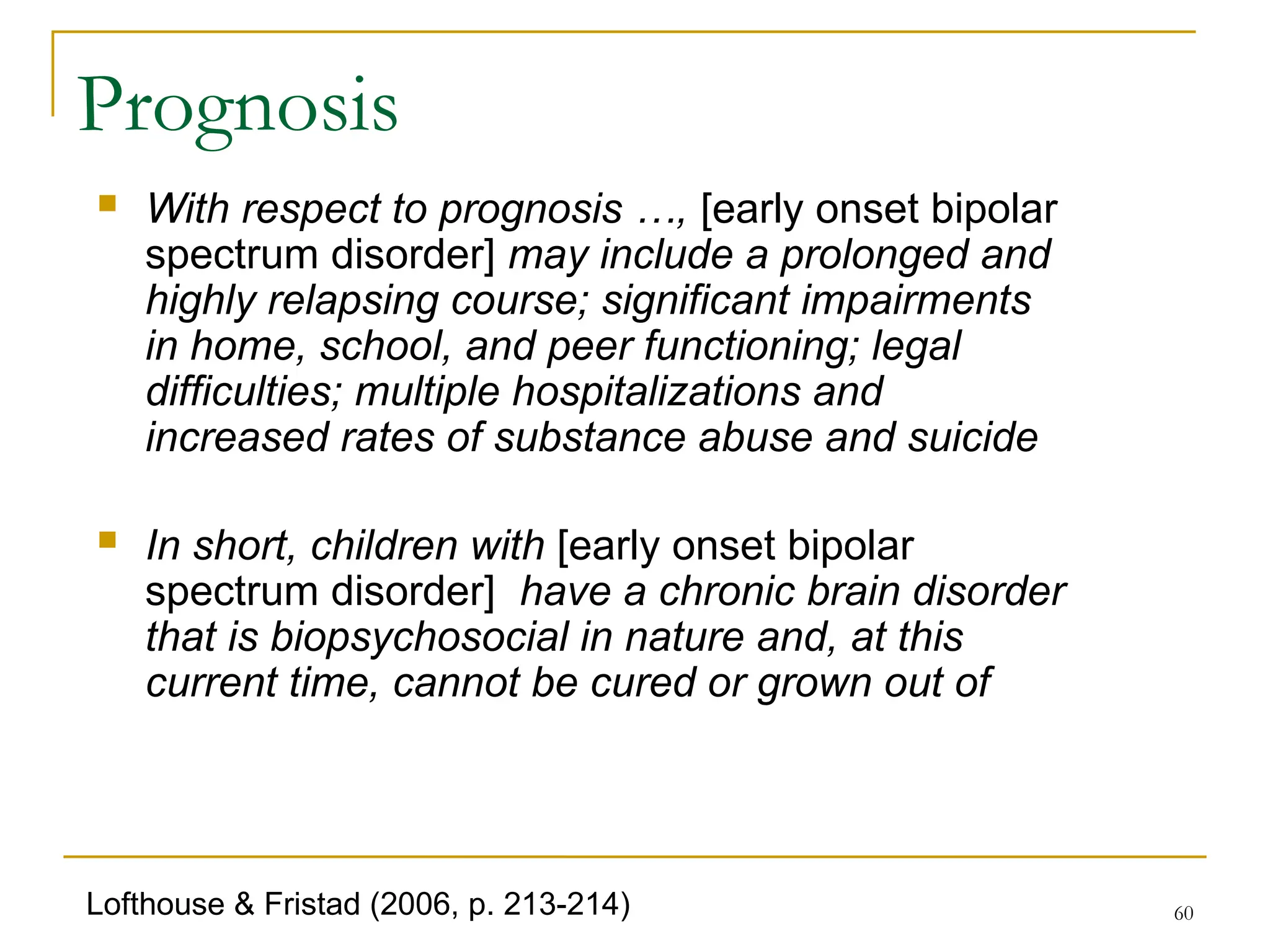 60
Prognosis
 With respect to prognosis …, [early onset bipolar
spectrum disorder] may include a prolonged and
highly relapsing course; significant impairments
in home, school, and peer functioning; legal
difficulties; multiple hospitalizations and
increased rates of substance abuse and suicide
 In short, children with [early onset bipolar
spectrum disorder] have a chronic brain disorder
that is biopsychosocial in nature and, at this
current time, cannot be cured or grown out of
Lofthouse & Fristad (2006, p. 213-214)
 