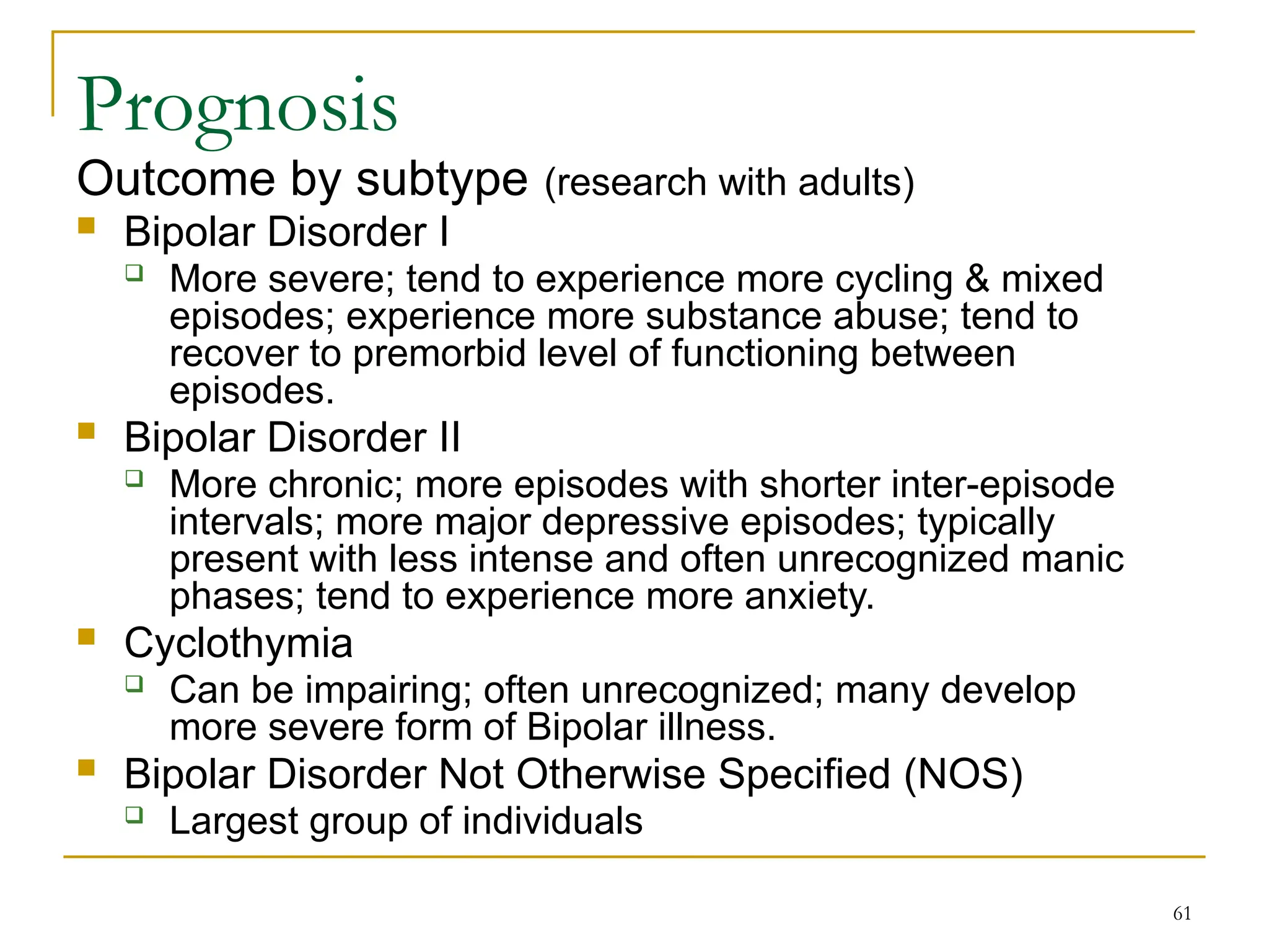 61
Prognosis
Outcome by subtype (research with adults)
 Bipolar Disorder I
 More severe; tend to experience more cycling & mixed
episodes; experience more substance abuse; tend to
recover to premorbid level of functioning between
episodes.
 Bipolar Disorder II
 More chronic; more episodes with shorter inter-episode
intervals; more major depressive episodes; typically
present with less intense and often unrecognized manic
phases; tend to experience more anxiety.
 Cyclothymia
 Can be impairing; often unrecognized; many develop
more severe form of Bipolar illness.
 Bipolar Disorder Not Otherwise Specified (NOS)
 Largest group of individuals
 