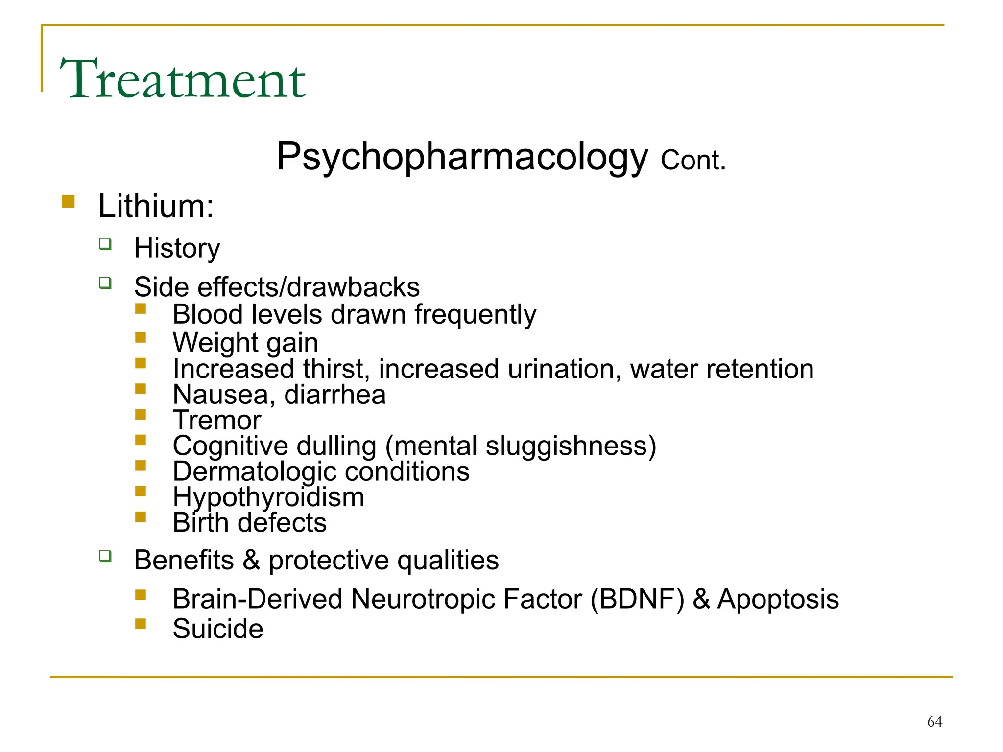 64
Treatment
Psychopharmacology Cont.
 Lithium:
 History
 Side effects/drawbacks
 Blood levels drawn frequently
 Weight gain
 Increased thirst, increased urination, water retention
 Nausea, diarrhea
 Tremor
 Cognitive dulling (mental sluggishness)
 Dermatologic conditions
 Hypothyroidism
 Birth defects
 Benefits & protective qualities
 Brain-Derived Neurotropic Factor (BDNF) & Apoptosis
 Suicide
 