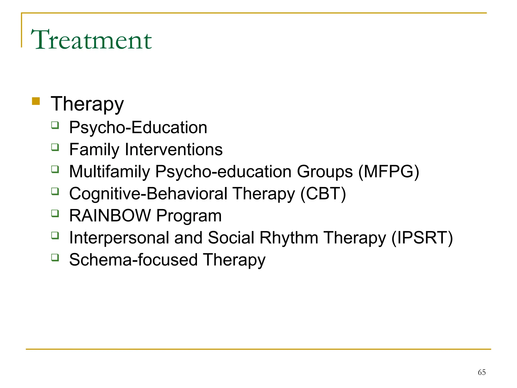 65
Treatment
 Therapy
 Psycho-Education
 Family Interventions
 Multifamily Psycho-education Groups (MFPG)
 Cognitive-Behavioral Therapy (CBT)
 RAINBOW Program
 Interpersonal and Social Rhythm Therapy (IPSRT)
 Schema-focused Therapy
 