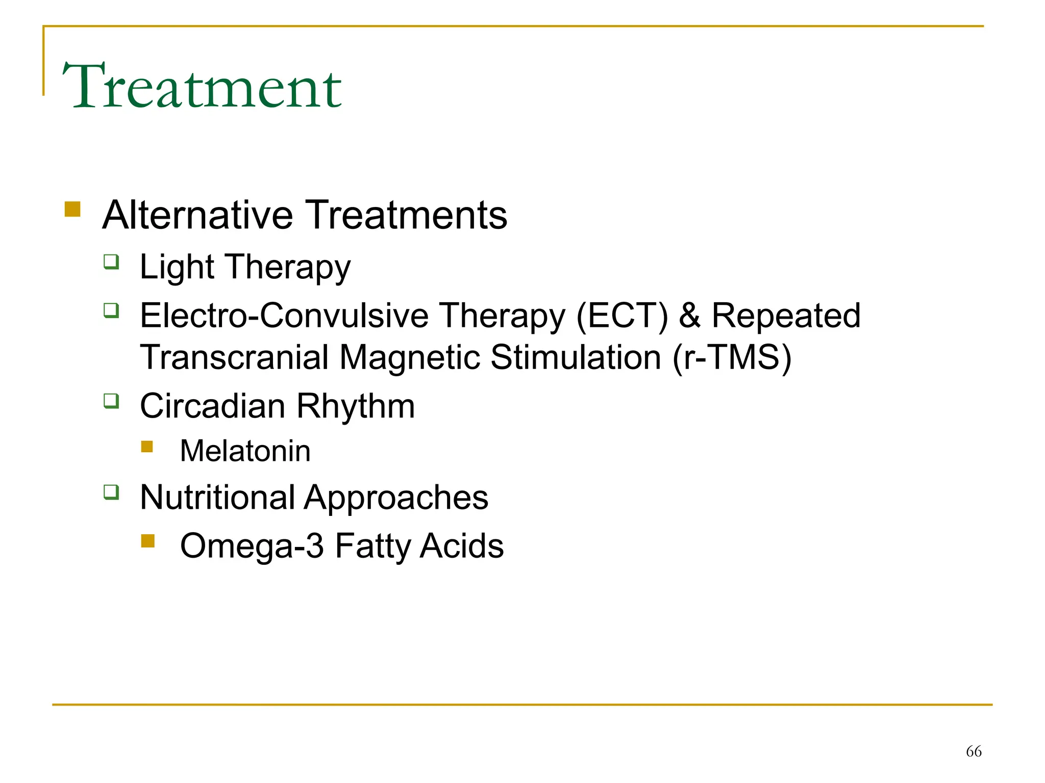 66
Treatment
 Alternative Treatments
 Light Therapy
 Electro-Convulsive Therapy (ECT) & Repeated
Transcranial Magnetic Stimulation (r-TMS)
 Circadian Rhythm
 Melatonin
 Nutritional Approaches
 Omega-3 Fatty Acids
 