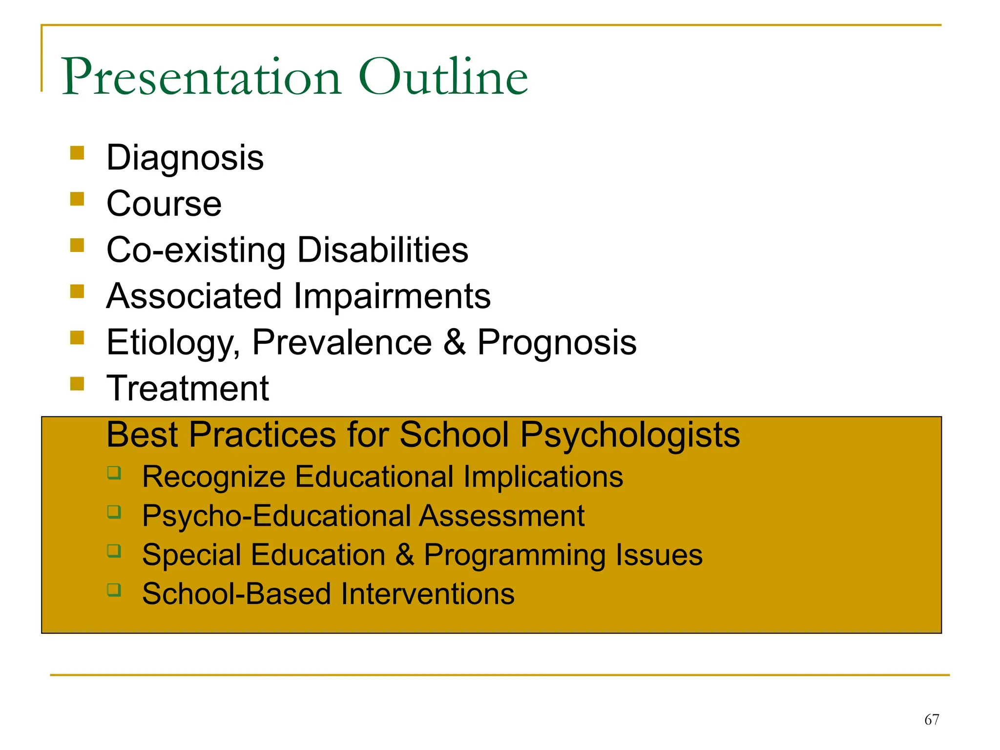 67
Presentation Outline
 Diagnosis
 Course
 Co-existing Disabilities
 Associated Impairments
 Etiology, Prevalence & Prognosis
 Treatment
 Best Practices for School Psychologists
 Recognize Educational Implications
 Psycho-Educational Assessment
 Special Education & Programming Issues
 School-Based Interventions
 