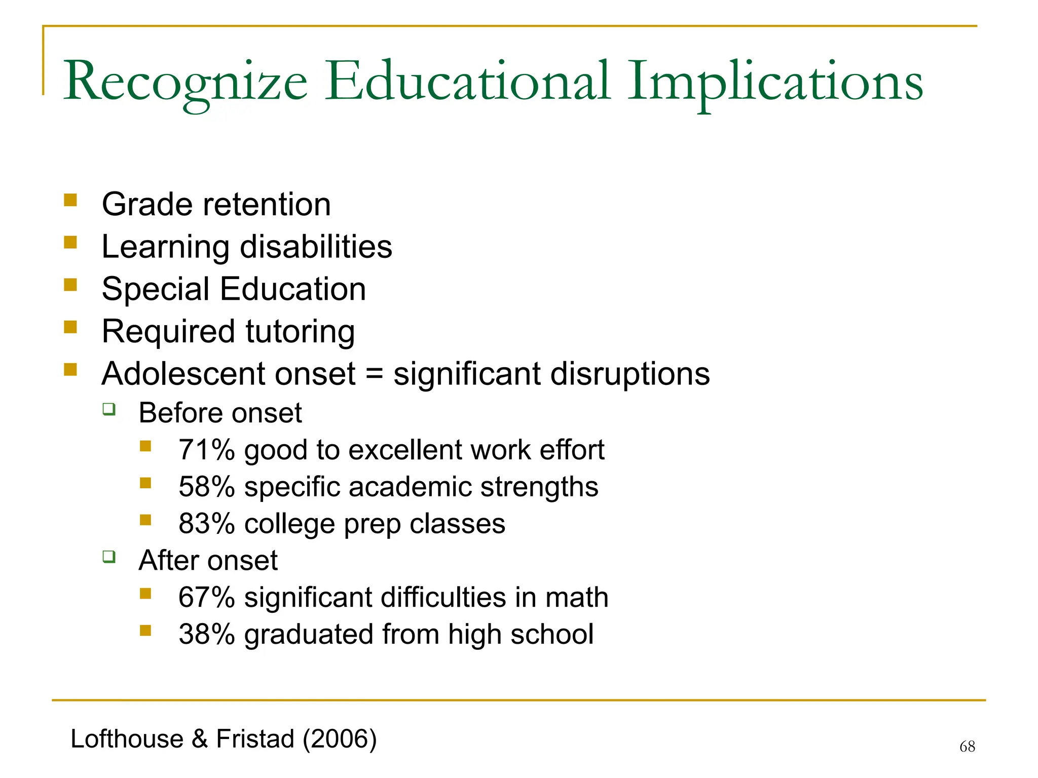 68
Recognize Educational Implications
 Grade retention
 Learning disabilities
 Special Education
 Required tutoring
 Adolescent onset = significant disruptions
 Before onset
 71% good to excellent work effort
 58% specific academic strengths
 83% college prep classes
 After onset
 67% significant difficulties in math
 38% graduated from high school
Lofthouse & Fristad (2006)
 
