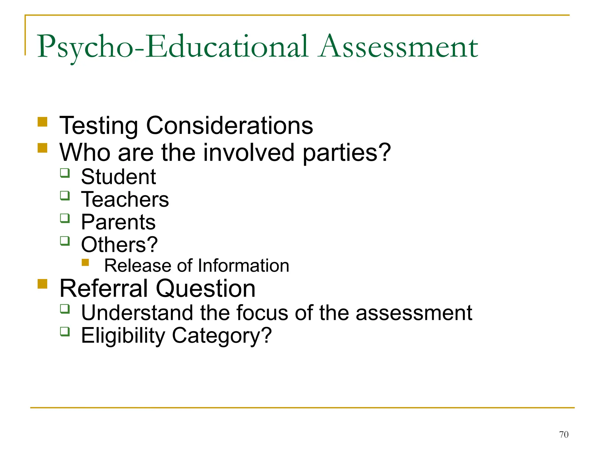70
Psycho-Educational Assessment
 Testing Considerations
 Who are the involved parties?
 Student
 Teachers
 Parents
 Others?
 Release of Information
 Referral Question
 Understand the focus of the assessment
 Eligibility Category?
 