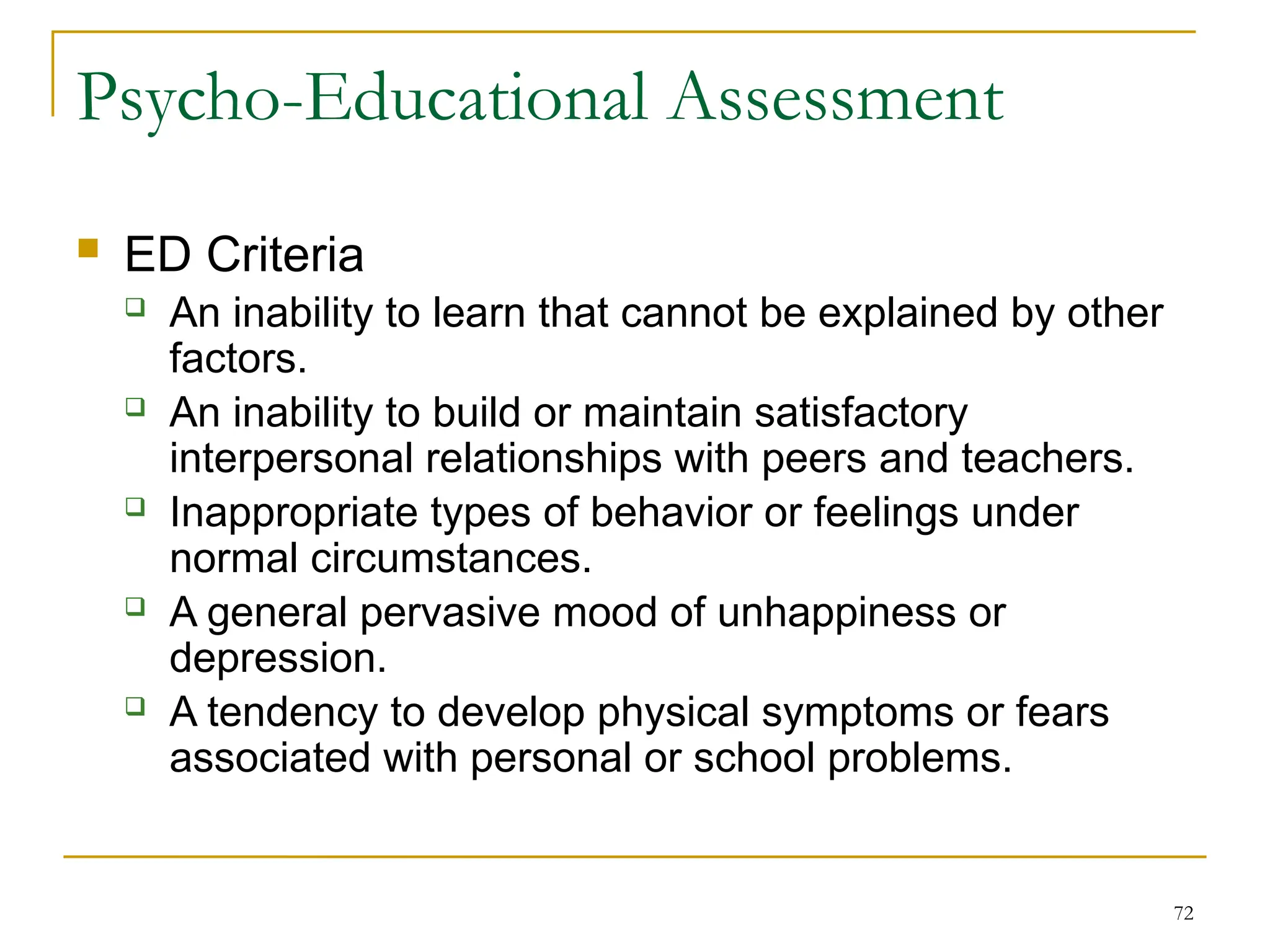 72
Psycho-Educational Assessment
 ED Criteria
 An inability to learn that cannot be explained by other
factors.
 An inability to build or maintain satisfactory
interpersonal relationships with peers and teachers.
 Inappropriate types of behavior or feelings under
normal circumstances.
 A general pervasive mood of unhappiness or
depression.
 A tendency to develop physical symptoms or fears
associated with personal or school problems.
 