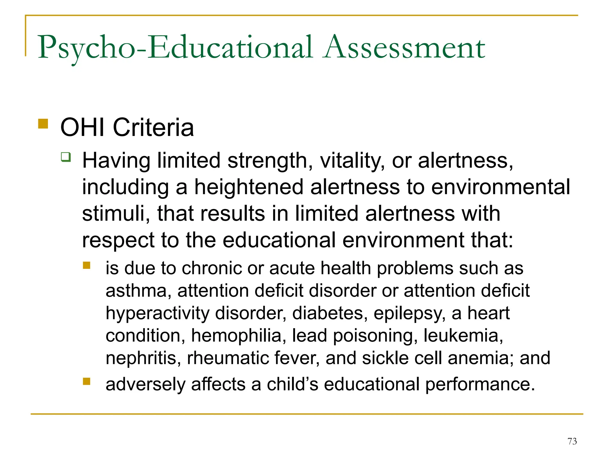 73
Psycho-Educational Assessment
 OHI Criteria
 Having limited strength, vitality, or alertness,
including a heightened alertness to environmental
stimuli, that results in limited alertness with
respect to the educational environment that:
 is due to chronic or acute health problems such as
asthma, attention deficit disorder or attention deficit
hyperactivity disorder, diabetes, epilepsy, a heart
condition, hemophilia, lead poisoning, leukemia,
nephritis, rheumatic fever, and sickle cell anemia; and
 adversely affects a child’s educational performance.
 