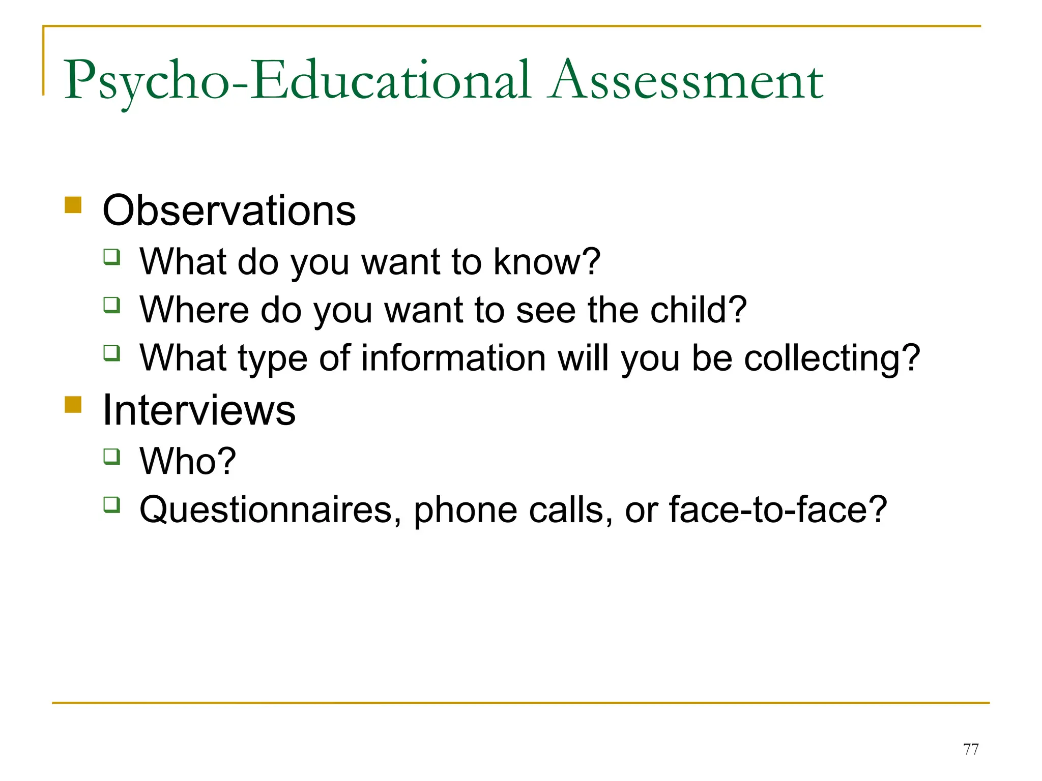 77
Psycho-Educational Assessment
 Observations
 What do you want to know?
 Where do you want to see the child?
 What type of information will you be collecting?
 Interviews
 Who?
 Questionnaires, phone calls, or face-to-face?
 