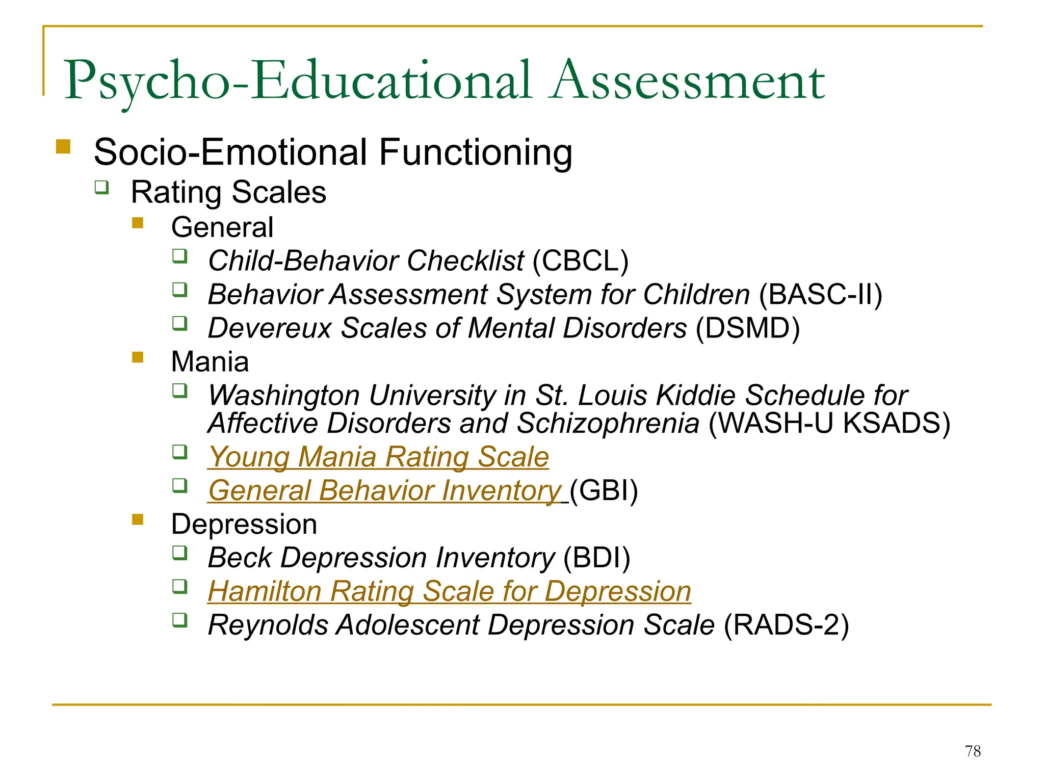 78
Psycho-Educational Assessment
 Socio-Emotional Functioning
 Rating Scales
 General
 Child-Behavior Checklist (CBCL)
 Behavior Assessment System for Children (BASC-II)
 Devereux Scales of Mental Disorders (DSMD)
 Mania
 Washington University in St. Louis Kiddie Schedule for
Affective Disorders and Schizophrenia (WASH-U KSADS)
 Young Mania Rating Scale
 General Behavior Inventory (GBI)
 Depression
 Beck Depression Inventory (BDI)
 Hamilton Rating Scale for Depression
 Reynolds Adolescent Depression Scale (RADS-2)
 