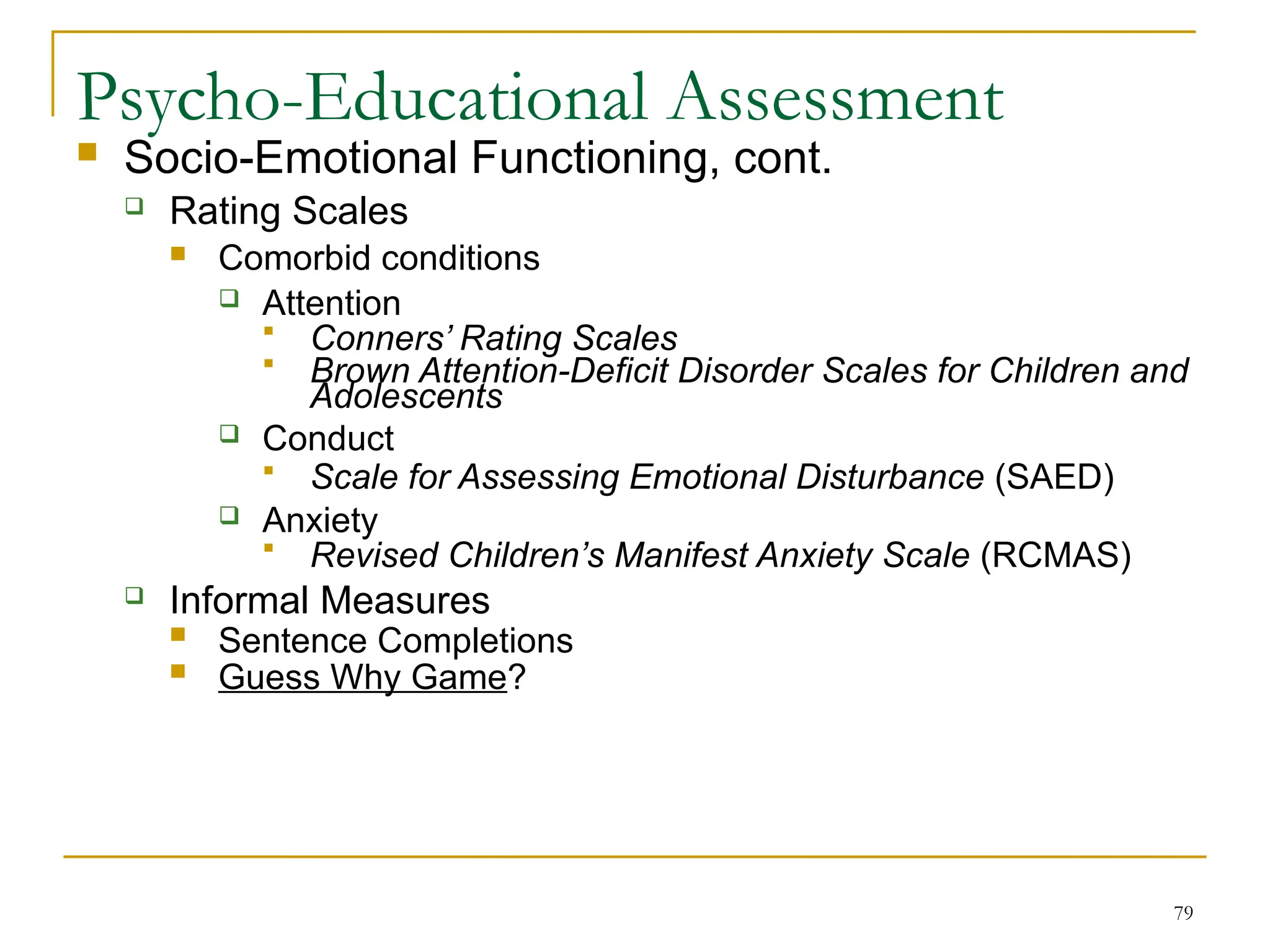 79
Psycho-Educational Assessment
 Socio-Emotional Functioning, cont.
 Rating Scales
 Comorbid conditions
 Attention
 Conners’ Rating Scales
 Brown Attention-Deficit Disorder Scales for Children and
Adolescents
 Conduct
 Scale for Assessing Emotional Disturbance (SAED)
 Anxiety
 Revised Children’s Manifest Anxiety Scale (RCMAS)
 Informal Measures
 Sentence Completions
 Guess Why Game?
 