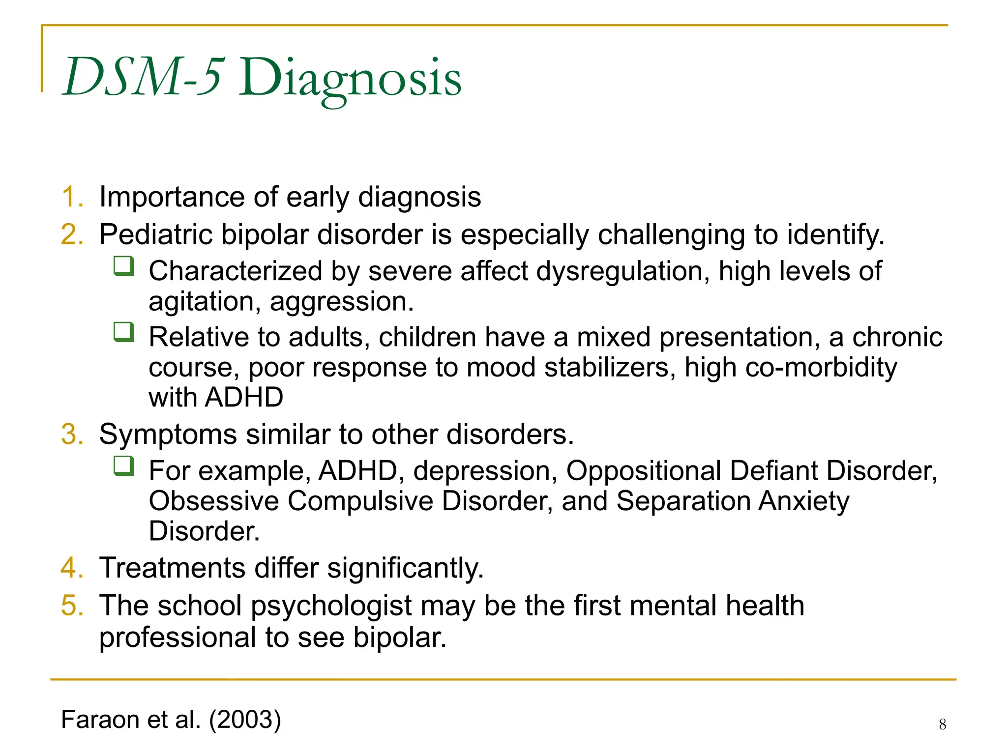8
DSM-5 Diagnosis
1. Importance of early diagnosis
2. Pediatric bipolar disorder is especially challenging to identify.
 Characterized by severe affect dysregulation, high levels of
agitation, aggression.
 Relative to adults, children have a mixed presentation, a chronic
course, poor response to mood stabilizers, high co-morbidity
with ADHD
3. Symptoms similar to other disorders.
 For example, ADHD, depression, Oppositional Defiant Disorder,
Obsessive Compulsive Disorder, and Separation Anxiety
Disorder.
4. Treatments differ significantly.
5. The school psychologist may be the first mental health
professional to see bipolar.
Faraon et al. (2003)
 