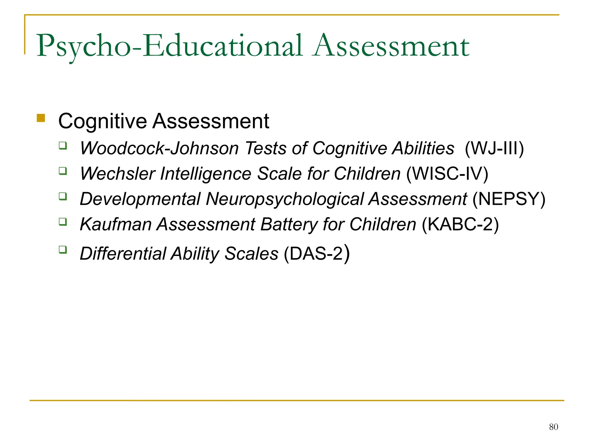 80
Psycho-Educational Assessment
 Cognitive Assessment
 Woodcock-Johnson Tests of Cognitive Abilities (WJ-III)
 Wechsler Intelligence Scale for Children (WISC-IV)
 Developmental Neuropsychological Assessment (NEPSY)
 Kaufman Assessment Battery for Children (KABC-2)

Differential Ability Scales (DAS-2)
 