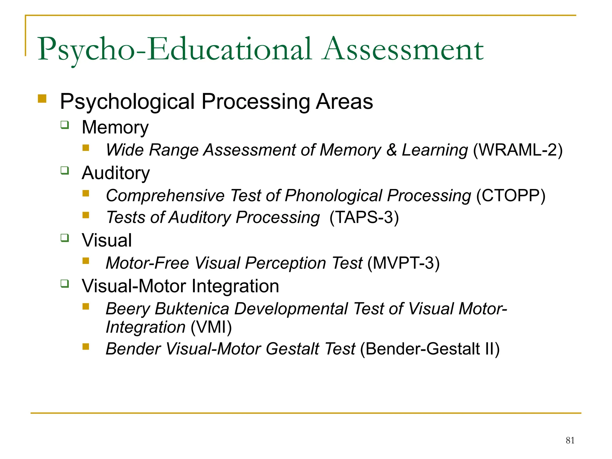 81
Psycho-Educational Assessment
 Psychological Processing Areas
 Memory
 Wide Range Assessment of Memory & Learning (WRAML-2)
 Auditory
 Comprehensive Test of Phonological Processing (CTOPP)
 Tests of Auditory Processing (TAPS-3)
 Visual
 Motor-Free Visual Perception Test (MVPT-3)
 Visual-Motor Integration
 Beery Buktenica Developmental Test of Visual Motor-
Integration (VMI)
 Bender Visual-Motor Gestalt Test (Bender-Gestalt II)
 