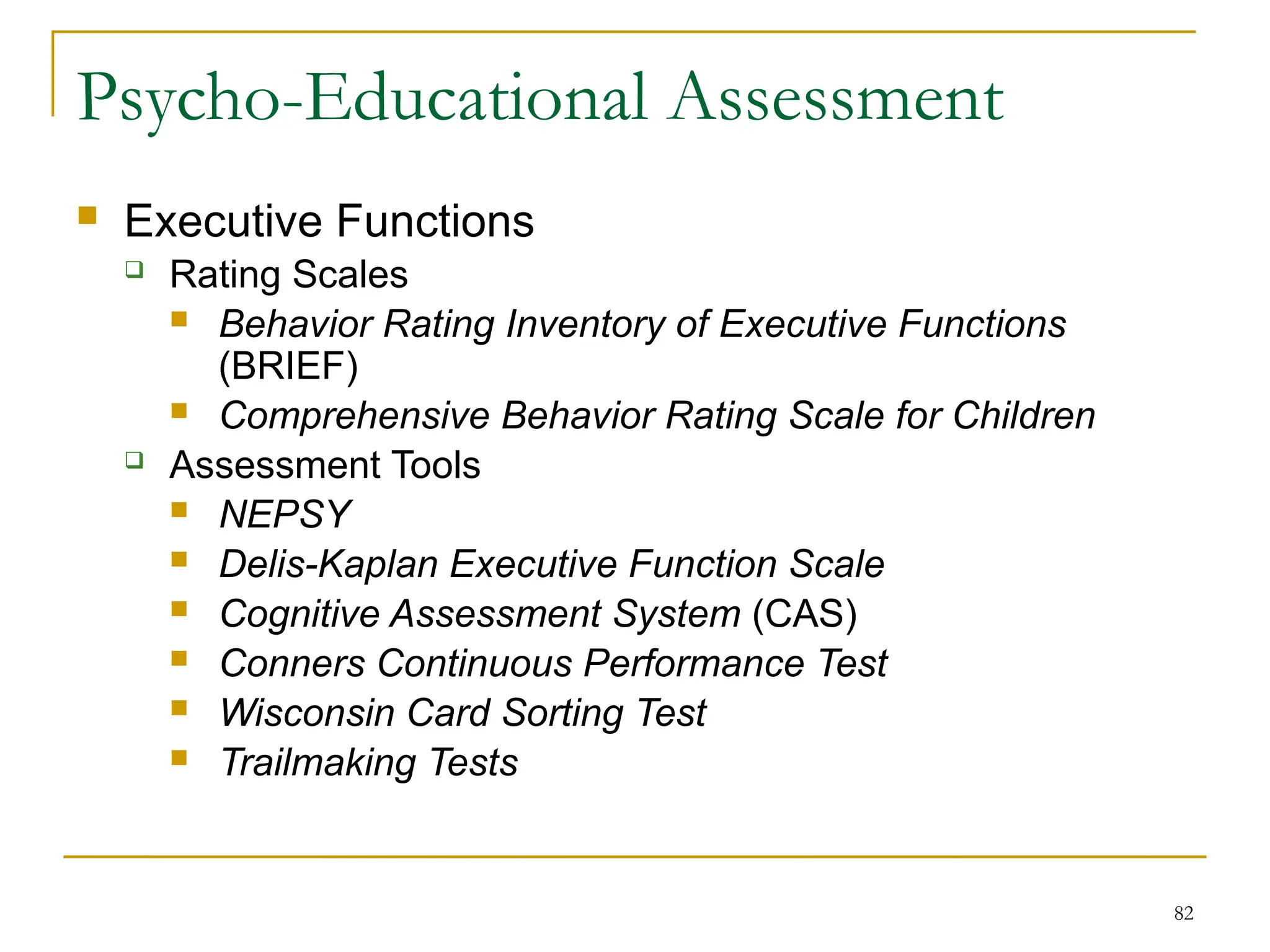 82
Psycho-Educational Assessment
 Executive Functions
 Rating Scales
 Behavior Rating Inventory of Executive Functions
(BRIEF)
 Comprehensive Behavior Rating Scale for Children
 Assessment Tools
 NEPSY
 Delis-Kaplan Executive Function Scale
 Cognitive Assessment System (CAS)
 Conners Continuous Performance Test
 Wisconsin Card Sorting Test
 Trailmaking Tests
 