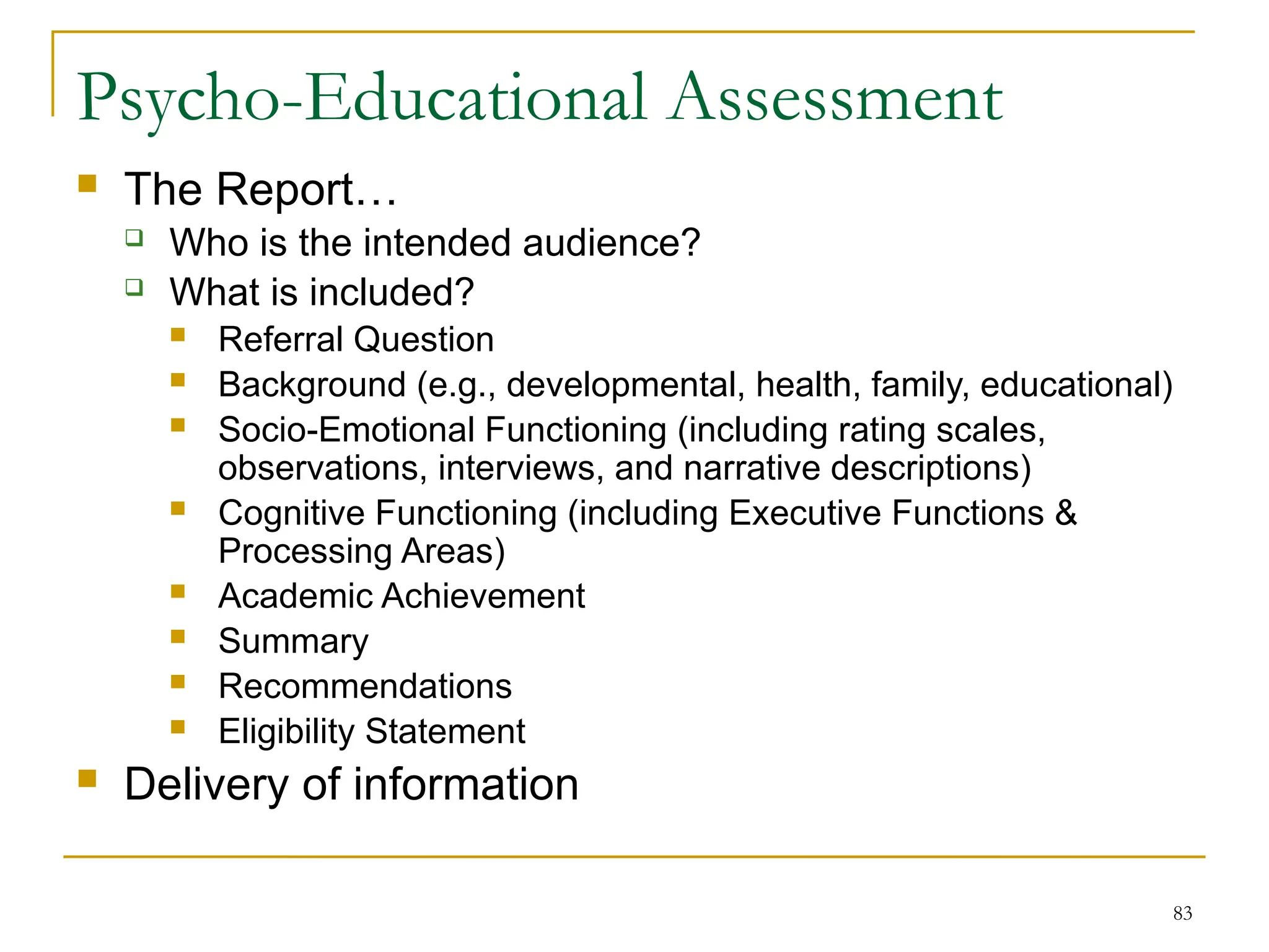 83
Psycho-Educational Assessment
 The Report…
 Who is the intended audience?
 What is included?
 Referral Question
 Background (e.g., developmental, health, family, educational)
 Socio-Emotional Functioning (including rating scales,
observations, interviews, and narrative descriptions)
 Cognitive Functioning (including Executive Functions &
Processing Areas)
 Academic Achievement
 Summary
 Recommendations
 Eligibility Statement
 Delivery of information
 