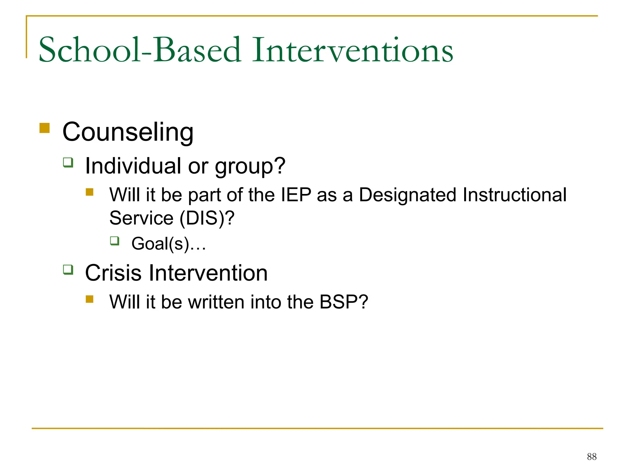 88
School-Based Interventions
 Counseling
 Individual or group?
 Will it be part of the IEP as a Designated Instructional
Service (DIS)?
 Goal(s)…
 Crisis Intervention
 Will it be written into the BSP?
 