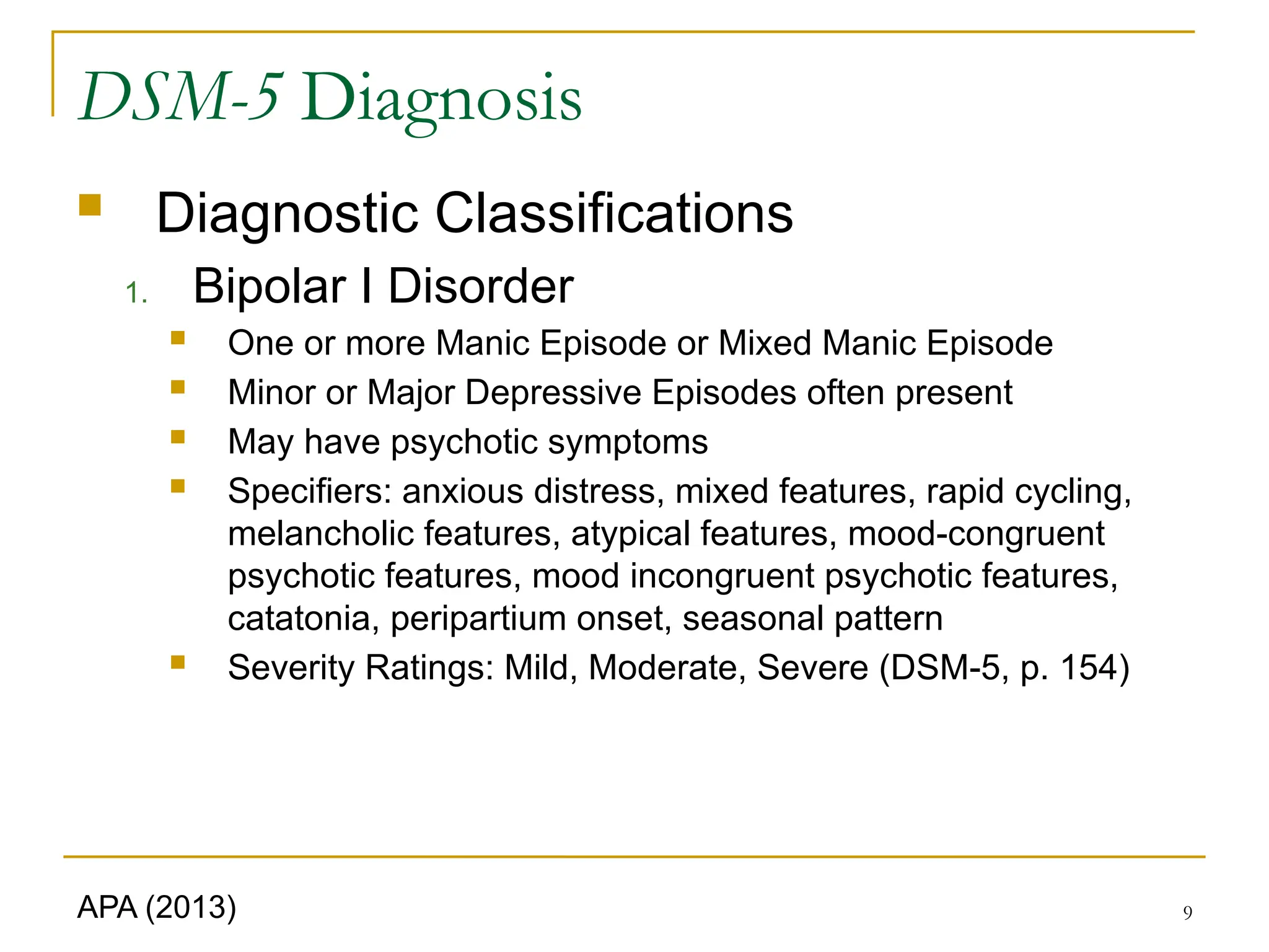 9
DSM-5 Diagnosis
 Diagnostic Classifications
1. Bipolar I Disorder
 One or more Manic Episode or Mixed Manic Episode
 Minor or Major Depressive Episodes often present
 May have psychotic symptoms
 Specifiers: anxious distress, mixed features, rapid cycling,
melancholic features, atypical features, mood-congruent
psychotic features, mood incongruent psychotic features,
catatonia, peripartium onset, seasonal pattern
 Severity Ratings: Mild, Moderate, Severe (DSM-5, p. 154)
APA (2013)
 