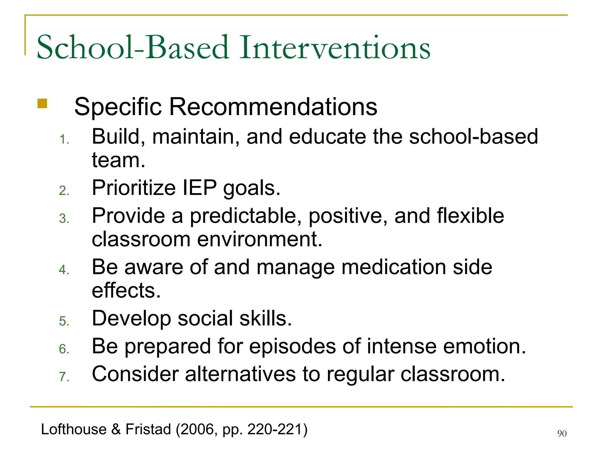 90
School-Based Interventions
 Specific Recommendations
1. Build, maintain, and educate the school-based
team.
2. Prioritize IEP goals.
3. Provide a predictable, positive, and flexible
classroom environment.
4. Be aware of and manage medication side
effects.
5. Develop social skills.
6. Be prepared for episodes of intense emotion.
7. Consider alternatives to regular classroom.
Lofthouse & Fristad (2006, pp. 220-221)
 