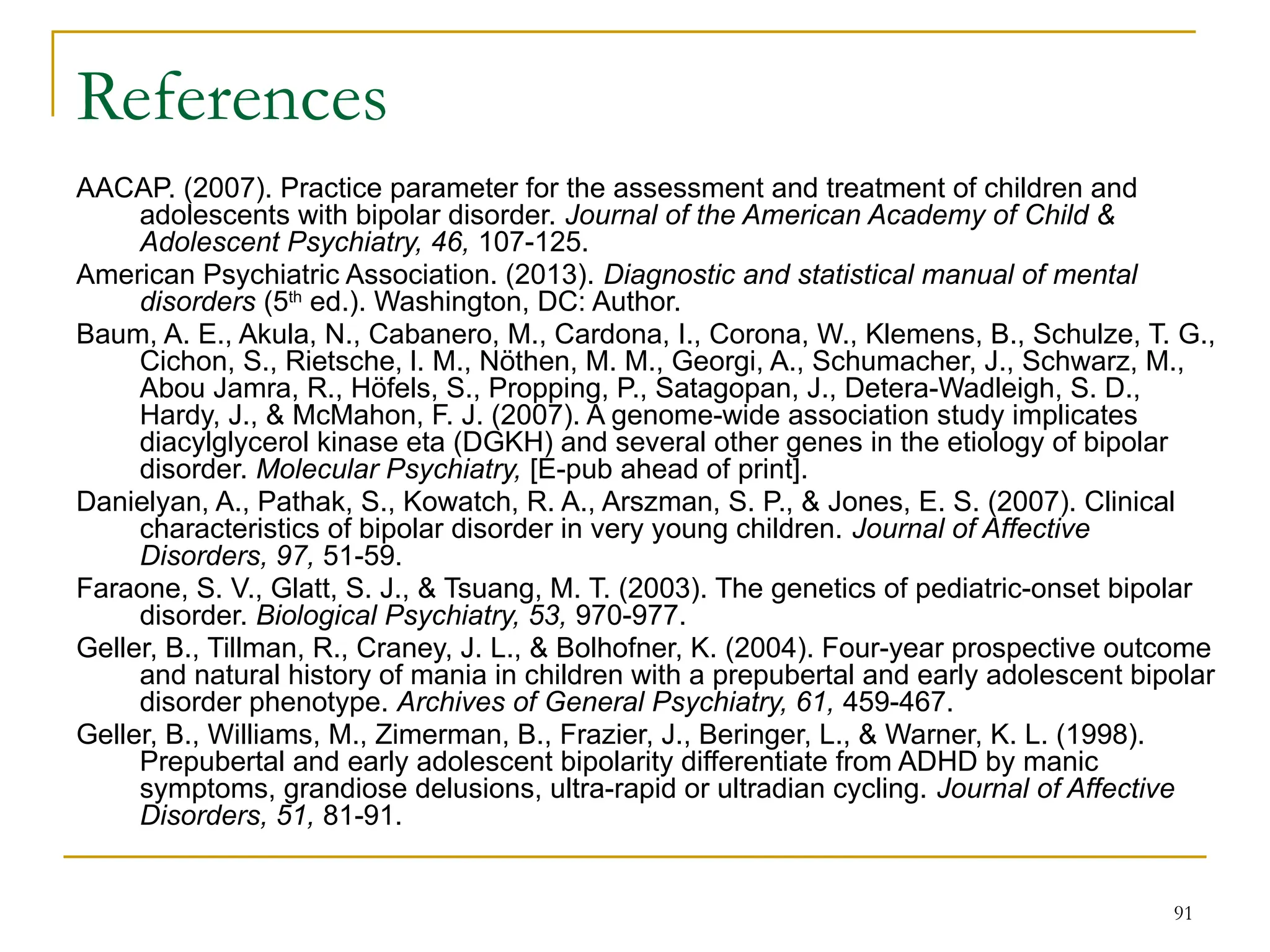 91
References
AACAP. (2007). Practice parameter for the assessment and treatment of children and
adolescents with bipolar disorder. Journal of the American Academy of Child &
Adolescent Psychiatry, 46, 107-125.
American Psychiatric Association. (2013). Diagnostic and statistical manual of mental
disorders (5th
ed.). Washington, DC: Author.
Baum, A. E., Akula, N., Cabanero, M., Cardona, I., Corona, W., Klemens, B., Schulze, T. G.,
Cichon, S., Rietsche, l. M., Nöthen, M. M., Georgi, A., Schumacher, J., Schwarz, M.,
Abou Jamra, R., Höfels, S., Propping, P., Satagopan, J., Detera-Wadleigh, S. D.,
Hardy, J., & McMahon, F. J. (2007). A genome-wide association study implicates
diacylglycerol kinase eta (DGKH) and several other genes in the etiology of bipolar
disorder. Molecular Psychiatry, [E-pub ahead of print].
Danielyan, A., Pathak, S., Kowatch, R. A., Arszman, S. P., & Jones, E. S. (2007). Clinical
characteristics of bipolar disorder in very young children. Journal of Affective
Disorders, 97, 51-59.
Faraone, S. V., Glatt, S. J., & Tsuang, M. T. (2003). The genetics of pediatric-onset bipolar
disorder. Biological Psychiatry, 53, 970-977.
Geller, B., Tillman, R., Craney, J. L., & Bolhofner, K. (2004). Four-year prospective outcome
and natural history of mania in children with a prepubertal and early adolescent bipolar
disorder phenotype. Archives of General Psychiatry, 61, 459-467.
Geller, B., Williams, M., Zimerman, B., Frazier, J., Beringer, L., & Warner, K. L. (1998).
Prepubertal and early adolescent bipolarity differentiate from ADHD by manic
symptoms, grandiose delusions, ultra-rapid or ultradian cycling. Journal of Affective
Disorders, 51, 81-91.
 